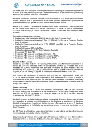 Julio 2012
Actualización del Plan Maestro de Alcantarillado Sanitario y Tratamiento de Aguas Residuales de
Asunción y Área Metropolitana (APM) -
Pagina
36
La distribución de la población económicamente activa varía según los sectores económicos
e indica que esta población participa fundamentalmente en el sector terciario (comercio y
servicios), ocupando a 8 de cada 10 individuos.
El sector secundario (industria y construcción) concentra al 16% de los económicamente
activos, mientras que la participación en el sector primario (agricultura y ganadería) es
prácticamente nula, ya que Asunción es un área estrictamente urbana.
Respecto al comercio, cabe resaltar que este rubro se ha desarrollado considerablemente
en los últimos años, desplazándose del centro histórico hacia los barrios residenciales,
donde se tiene shoppings, centros de compras y paseos comerciales. Esta tendencia va en
aumento.
Principales indicadores económicos:
 Población en edad de trabajar: 433.558 hab (83,5% de la Población Total)
 Población Económicamente Activa(PEA): 257.353 hab (49,6% de la Población Total en
edad de trabajar)
 Población Económicamente Inactiva (PEI): 176.205 hab (34% de la Población Total en
edad de trabajar)
 Población Ocupada: 93% de la PEA
 Población subocupada: 25,7% de la Población Ocupada
 Desempleo: 7% de la PEA
 Porcentaje PEA ocupada en el Sector Primario: 1,7%
 Porcentaje PEA ocupada en el Sector Secundario: 16,8%
 Porcentaje PEA ocupada en el Sector Terciario: 81,3%
Distrito de San Lorenzo
Posee una superficie de 5.668 Ha y se encuentra distante unos 10 km del microcentro de la
ciudad de Asunción, formando parte del Departamento Central. Su población total es de
alrededor de 204.000 habitantes, con densidad poblacional de 36,05 hab/Ha y tasa de
crecimiento de 4,6 (DGEEC, 2002). Limita al norte con la ciudad de Luque; al este con
Capiatá; al sur con Ñemby y Capiatá; al oeste con Fernando de la Mora y Villa Elisa.
San Lorenzo es considerado el municipio más populoso del Departamento Central, con
100% de población urbana. Entre los problemas más resaltantes de la ciudad se incluye la
contaminación de los cursos de agua por conexión de los desagües cloacales de viviendas y
arrojo de residuos domiciliarios en los mismos, de los cuales el caso más dramático es el del
arroyo San Lorenzo.
Distrito de Luque
Posee una superficie de 15.284 Ha y se encuentra distante unos 15 km del microcentro de
la ciudad de Asunción, formando parte del Departamento Central. Su población total es de
alrededor de 185.100 habitantes, con densidad poblacional de 11,19 hab/Ha y tasa de
crecimiento de 4,7 (DGEEC, 2002).
Limita al norte con la ciudad de Limpio; al este con Areguá; al sur con San Lorenzo; al oeste
con Asunción; al noroeste con el Departamento de Cordillera; al sureste con el distrito de
Capiatá; al suroeste con los distritos de San Lorenzo y Fernando de la Mora. El distrito de
encuentra regado por el río Salado, por una serie de arroyos y, en uno de sus límites, por el
Lago Ypacaraí.
Un 92,4% de la población de Luque se concentra en el área urbana, siendo éste el lugar de
mayor actividad comercial y cultural del distrito.
Los principales problemas del municipio son el loteamiento inadecuado (con disminución de
espacios verdes), la existencia de basurales, la quema de basuras y las aguas servidas.
 