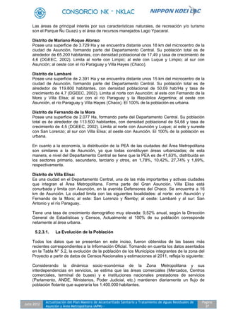Julio 2012
Actualización del Plan Maestro de Alcantarillado Sanitario y Tratamiento de Aguas Residuales de
Asunción y Área Metropolitana (APM) -
Pagina
37
Las áreas de principal interés por sus características naturales, de recreación y/o turismo
son el Parque Ñu Guazú y el área de recursos manejados Lago Ypacaraí.
Distrito de Mariano Roque Alonso
Posee una superficie de 3.729 Ha y se encuentra distante unos 18 km del microcentro de la
ciudad de Asunción, formando parte del Departamento Central. Su población total es de
alrededor de 65.200 habitantes, con densidad poblacional de 17,49 y tasa de crecimiento de
4,6 (DGEEC, 2002). Limita al norte con Limpio; al este con Luque y Limpio; al sur con
Asunción; al oeste con el río Paraguay y Villa Hayes (Chaco).
Distrito de Lambaré
Posee una superficie de 2.391 Ha y se encuentra distante unos 15 km del microcentro de la
ciudad de Asunción, formando parte del Departamento Central. Su población total es de
alrededor de 119.800 habitantes, con densidad poblacional de 50,09 hab/Ha y tasa de
crecimiento de 4,7 (DGEEC, 2002). Limita al norte con Asunción; al este con Fernando de la
Mora y Villa Elisa; al sur con el río Paraguay y la República Argentina; al oeste con
Asunción, el río Paraguay y Villa Hayes (Chaco). El 100% de la población es urbana.
Distrito de Fernando de la Mora
Posee una superficie de 2.077 Ha, formando parte del Departamento Central. Su población
total es de alrededor de 113.500 habitantes, con densidad poblacional de 54,66 y tasa de
crecimiento de 4,5 (DGEEC, 2002). Limita al norte con Asunción y Luque; al este y sureste
con San Lorenzo; al sur con Villa Elisa; al oeste con Asunción. El 100% de la población es
urbana.
En cuanto a la economía, la distribución de la PEA de las ciudades del Área Metropolitana
son similares a la de Asunción, ya que todas constituyen áreas urbanizadas; de esta
manera, e nivel del Departamento Central se tiene que la PEA es de 41,63%, distribuida en
los sectores primario, secundario, terciario y otros, en 1,78%, 10,42%, 27,74% y 1,69%,
respectivamente.
Distrito de Villa Elisa:
Es una ciudad en el Departamento Central, una de las más importantes y activas ciudades
que integran el Área Metropolitana. Forma parte del Gran Asunción. Villa Elisa está
conurbada y limita con Asunción, en la avenida Defensores del Chaco. Se encuentra a 16
km de Asunción. La ciudad limita con las siguientes localidades: al norte: con Asunción y
Fernando de la Mora; al este: San Lorenzo y Ñemby; al oeste: Lambaré y al sur: San
Antonio y el río Paraguay.
Tiene una tasa de crecimiento demográfico muy elevada: 9,52% anual, según la Dirección
General de Estadísticas y Censos, Actualmente el 100% de su población corresponde
netamente al área urbana.
5.2.3.1. La Evolución de la Población
Todos los datos que se presentan en este inciso, fueron obtenidos de las bases más
recientes correspondientes a la Información Oficial. Tomando en cuenta los datos asentados
en la Tabla N° 5.2, la evolución de la población de los Municipios integrantes de la zona del
Proyecto a partir de datos de Censos Nacionales y estimaciones al 2011, refleja lo siguiente:
Considerando la dinámica socio-económica de la Zona Metropolitana y sus
interdependencias en servicios, se estima que las áreas comerciales (Mercados, Centros
comerciales, terminal de buses) y e instituciones nacionales prestadores de servicios
(Parlamento, ANDE, Ministerios, Poder Judicial, etc.) mantienen diariamente un flujo de
población flotante que superaría los 1.400.000 habitantes.
 