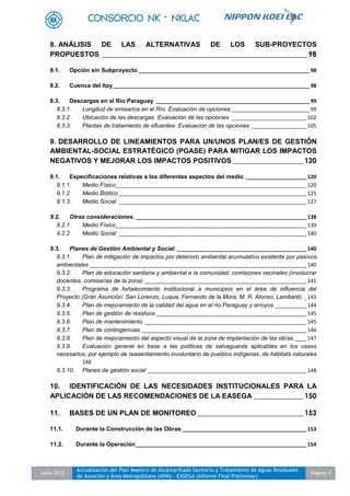 Julio 2012
Actualización del Plan Maestro de Alcantarillado Sanitario y Tratamiento de Aguas Residuales
de Asunción y Área Metropolitana (APM) - EASEGA (Informe Final Preliminar)
Pagina 3
8. ANÁLISIS DE LAS ALTERNATIVAS DE LOS SUB-PROYECTOS
PROPUESTOS __________________________________________________________ 98
8.1. Opción sin Subproyecto ___________________________________________________________ 98
8.2. Cuenca del Itay____________________________________________________________________ 98
8.3. Descargas en el Río Paraguay _____________________________________________________ 99
8.3.1. Longitud de emisarios en el Río. Evaluación de opciones ___________________________ 99
8.3.2. Ubicación de las descargas. Evaluación de las opciones __________________________102
8.3.3. Plantas de tratamiento de efluentes. Evaluación de las opciones ___________________105
9. DESARROLLO DE LINEAMIENTOS PARA UN/UNOS PLAN/ES DE GESTIÓN
AMBIENTAL-SOCIAL ESTRATÉGICO (PGASE) PARA MITIGAR LOS IMPACTOS
NEGATIVOS Y MEJORAR LOS IMPACTOS POSITIVOS ____________________ 120
9.1. Especificaciones relativas a los diferentes aspectos del medio _____________________120
9.1.1. Medio Físico__________________________________________________________________120
9.1.2. Medio Biótico _________________________________________________________________125
9.1.3. Medio Social _________________________________________________________________127
9.2. Otras consideraciones. ___________________________________________________________138
9.2.1. Medio Físico__________________________________________________________________139
9.2.2. Medio Social _________________________________________________________________140
9.3. Planes de Gestión Ambiental y Social._____________________________________________140
9.3.1. Plan de mitigación de impactos por deterioro ambiental acumulativo existente por pasivos
ambientales ___________________________________________________________________________140
9.3.2. Plan de educación sanitaria y ambiental a la comunidad: comisiones vecinales (involucrar
docentes, comisarías de la zona) ________________________________________________________141
9.3.3. Programa de fortalecimiento institucional a municipios en el área de influencia del
Proyecto (Gran Asunción: San Lorenzo, Luque, Fernando de la Mora, M. R. Alonso, Lambaré)._143
9.3.4. Plan de mejoramiento de la calidad del agua en el rio Paraguay y arroyos ___________144
9.3.5. Plan de gestión de residuos ____________________________________________________145
9.3.6. Plan de mantenimiento ________________________________________________________145
9.3.7. Plan de contingencias._________________________________________________________146
9.3.8. Plan de mejoramiento del aspecto visual de la zona de implantación de las obras.____147
9.3.9. Evaluación general en base a las políticas de salvaguarda aplicables en los casos
necesarios, por ejemplo de reasentamiento involuntario de pueblos indígenas, de hábitats naturales
148
9.3.10. Planes de gestión social _______________________________________________________148
10. IDENTIFICACIÓN DE LAS NECESIDADES INSTITUCIONALES PARA LA
APLICACIÓN DE LAS RECOMENDACIONES DE LA EASEGA ______________ 150
11. BASES DE UN PLAN DE MONITOREO ______________________________ 153
11.1. Durante la Construcción de las Obras ___________________________________________153
11.2. Durante la Operación___________________________________________________________154
 