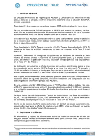 Julio 2012
Actualización del Plan Maestro de Alcantarillado Sanitario y Tratamiento de Aguas Residuales de
Asunción y Área Metropolitana (APM) -
Pagina
39
 Situación de la PEA
La Encuesta Permanente de Hogares para Asunción y Central (área de influencia directa)
2007, a cargo de la DGEEC, construye el siguiente escenario sobre la situación de la PEA,
empleo según sexo.
Para Asunción, la encuesta permanente de hogares 2007 registra la situación como sigue:
De una población total de 518.846 personas, el 83,56% está en edad de trabajar y de ésta,
el 49,60% es económicamente activa. El desempleo total representa el 8% de la población
económicamente activa. Ver detalle de estos datos en el Anexo 4 Tabla 5.9.
Considerando que Asunción, como cabecera de la Zona Metropolitana y centro de atracción
de la población que trabaja, quiere trabajar y desarrollar actividades productivas, al 2007, se
tenía el siguiente panorama
Tasa de actividad = 59,4%, Tasa de ocupación = 93,0%, Tasa de desempleo total = 8,0%. El
detalle de las tasas de actividad y desempleo por sexo, se presentan en la Tabla 5.10 del
Anexo 4.
Asimismo, atendiendo las categorías ocupacionales en Asunción, se observa el peso
relativo del empleo privado (42%) frente los cuenta propistas8
(23%) y al empleo público
(16%). El detalle de la población ocupada y ocupación principal por sexo (%), se presentan
en la Tabla 5.11 del Anexo 4.
La distribución porcentual de la oferta de empleo por sectores económicos, delata la gran
importancia del sector terciario (81,3%) frente a los otros dos sectores (1,7% primario y
16,8% secundario), indicando la fortaleza de Asunción, en la generación y administración del
empleo en este sector específico. Ver Tabla 5.12 en el Anexo 4 para mayores detalles.
Por su parte, el Departamento Central, territorio que hace parte de la Zona Metropolitana de
Asunción, ofrece el siguiente panorama, buscando establecer una comparación con los
datos registrados en el mismo periodo para Asunción.
De una población total de 1.860.603 personas, el 79,47% está en edad de trabajar y de ésta,
el 59,57% es económicamente activa. El desempleo total representa el 12,36% con respecto
a la población económicamente activa. El detalle de estos datos se incluye en el Anexo 4
Tabla 5.13.
De igual forma, para el Departamento Central, los datos indican una Tasa de actividad =
59,6%, Tasa de ocupación = 93,0%, Tasa de desempleo total = 8,0%. El detalle de las tasas
de actividad y desempleo por sexo, se indican en la Tabla 5.14 del Anexo 4.
Como era de esperar, la oferta pública del empleo en Central, se reduce sustancialmente,
adquiriendo mayor peso la oferta del empleo privado (44%) y los que trabajan por cuenta
propia (26,6%). Ver detalles Tabla 5.15 del Anexo 4.
 Ingresos de la población
El relevamiento y registro de informaciones sobre los niveles de empleo en el área del
Proyecto ofrecen valores relativamente similares tanto para Asunción como Central en las
categorías ocupacionales afines o similares.
8
Se denomina cuenta propistas a las personas que desarrollan actividades económicas sin relación de dependencia, por su propia
cuenta.
 