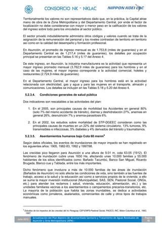 Julio 2012
Actualización del Plan Maestro de Alcantarillado Sanitario y Tratamiento de Aguas Residuales de
Asunción y Área Metropolitana (APM) -
Pagina
40
Territorialmente los valores no son representativos dado que, en la práctica, la Capital atrae
mano de obra de la Zona Metropolitana y del Departamento Central, por ende el factor de
localización no debe considerarse con mayor o menor peso en la calificación de los valores
del ingreso sobre todo para los vinculados al sector público.
El sector privado indudablemente administra otros códigos y valores cuando se trata de la
asignación de la remuneración del personal y los niveles contrastan de territorio en territorio
así como en la calidad del desempeño y formación profesional.
En Asunción, el promedio de ingreso mensual es de 1.753,8 (miles de guaraníes) y en el
Departamento Central es de 1.217,4 (miles de guaraníes), los detalles por ocupación
principal se presentan en las Tablas 5.16 y 5.17 del Anexo 4.
De este ingreso, en Asunción, la industria manufacturera es la actividad que representa un
mayor ingreso promedio mensual (3.762,9 miles de guaraníes) para los hombres y en el
caso de las mujeres, el mayor ingreso corresponde a la actividad comercial, hoteles y
restaurantes (2.724,9 miles de guaraníes).
En el Departamento Central, el mayor ingreso para los hombres está en la actividad
relacionada con electricidad, gas y agua y para las mujeres en el transporte, almacén y
comunicaciones. Los detalles se incluyen en las Tablas 5.18 y 5.20 del Anexo 4.
5.2.3.4. Condiciones generales de salud pública
Dos indicadores son rescatables a las actividades del plan:
1. En el 2005, son principales causas de morbilidad los Accidentes en general 80%
(solo 7% del mismo accidente de tránsito), diarrea y deshidratación 27%, anemias en
general 26%, desnutrición 7% y anemia-parasitosis 6%.
2. En el 2002, los estudios sobre mortalidad de STP-DGEEC consideran como las
principales causas de muertes en un 22% del sistema circulatorio, 13% tumores, 9%
transmisibles e infecciosas, 5% diabetes y 4% derivados del tránsito y traumatismos.
5.2.3.5. Asentamientos humanos bajo Cota 60 msnm9
Según datos oficiales, los eventos de inundaciones de mayor impacto se han registrado en
los siguientes años: 1905, 1982-83, 1992 y 1997/98.
Las crecidas pico llegaron para Asunción a una altura de 9.01 m, cota 63.05 (1912). El
fenómeno de inundación cubre unas 1650 Ha, afectando unas 10.000 familias y 55.000
habitantes de los sitios identificados como: Bañado Tacumbú, Banco San Miguel, Ricardo
Brugada, Blanco cue y Tablada, entre los más importantes.
Dicho fenómeno que involucra a más de 10.000 familias de las áreas de inundación
(Bañados de Asunción) no solo afecta las condiciones de vida, sino también a las fuentes de
trabajo, acceso a la salud y la educación así como a servicios propios de la vivienda; a ello
se suma la mayor inversión institucional (Municipalidad, SAS, SEN, Pastoral Social, ONGs,
etc.) para atender los reclamos ( salud, vivienda, educación, alimentación, etc.) y las
unidades familiares vecinas a los asentamientos o campamentos precarios-transitorios, etc.
La mayoría de la población que habita las zonas inundables, se dedica a actividades
económicas como jornaleros, asalariados, comerciantes de calle y otros tipos de trabajos
manuales.
9
Estudios de los impactos de las crecidas del rio Paraguay CEP-ENPS-Pastoral Social, PADCO, INC, Motor Columbus et al., 1983,
1997,
 