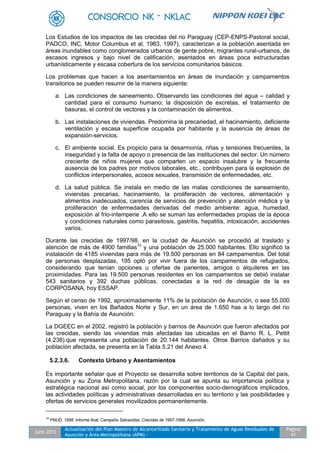 Julio 2012
Actualización del Plan Maestro de Alcantarillado Sanitario y Tratamiento de Aguas Residuales de
Asunción y Área Metropolitana (APM) -
Pagina
41
Los Estudios de los impactos de las crecidas del rio Paraguay (CEP-ENPS-Pastoral social,
PADCO, INC, Motor Columbus et al, 1983, 1997), caracterizan a la población asentada en
áreas inundables como conglomerados urbanos de gente pobre, migrantes rural-urbanos, de
escasos ingresos y bajo nivel de calificación, asentados en áreas poca estructuradas
urbanísticamente y escasa cobertura de los servicios comunitarios básicos.
Los problemas que hacen a los asentamientos en áreas de inundación y campamentos
transitorios se pueden resumir de la manera siguiente:
a. Las condiciones de saneamiento. Observando las condiciones del agua – calidad y
cantidad para el consumo humano; la disposición de excretas, el tratamiento de
basuras, el control de vectores y la contaminación de alimentos.
b. Las instalaciones de viviendas. Predomina la precariedad, el hacinamiento, deficiente
ventilación y escasa superficie ocupada por habitante y la ausencia de áreas de
expansión-servicios.
c. El ambiente social. Es propicio para la desarmonía, riñas y tensiones frecuentes, la
inseguridad y la falta de apoyo o presencia de las instituciones del sector. Un número
creciente de niños mujeres que comparten un espacio insalubre y la frecuente
ausencia de los padres por motivos laborales, etc., contribuyen para la explosión de
conflictos interpersonales, acosos sexuales, transmisión de enfermedades, etc.
d. La salud pública. Se instala en medio de las malas condiciones de saneamiento,
viviendas precarias, hacinamiento, la proliferación de vectores, alimentación y
alimentos inadecuados, carencia de servicios de prevención y atención médica y la
proliferación de enfermedades derivadas del medio ambiente: agua, humedad,
exposición al frio-intemperie .A ello se suman las enfermedades propias de la época
y condiciones naturales como parasitosis, gastritis, hepatitis, intoxicación, accidentes
varios.
Durante las crecidas de 1997/98, en la ciudad de Asunción se procedió al traslado y
atención de más de 4900 familias10
y una población de 25.000 habitantes. Ello significó la
instalación de 4185 viviendas para más de 19.500 personas en 84 campamentos. Del total
de personas desplazadas, 195 optó por vivir fuera de los campamentos de refugiados,
considerando que tenían opciones u ofertas de parientes, amigos o alquileres en las
proximidades. Para las 19.500 personas residentes en los campamentos se debió instalar
543 sanitarios y 392 duchas públicas, conectadas a la red de desagüe de la ex
CORPOSANA, hoy ESSAP.
Según el censo de 1992, aproximadamente 11% de la población de Asunción, o sea 55.000
personas, viven en los Bañados Norte y Sur, en un área de 1.650 has a lo largo del rio
Paraguay y la Bahía de Asunción.
La DGEEC en el 2002, registró la población y barrios de Asunción que fueron afectados por
las crecidas, siendo las viviendas más afectadas las ubicadas en el Barrio R. L. Pettit
(4.238).que representa una población de 20.144 habitantes. Otros Barrios dañados y su
población afectada, se presenta en la Tabla 5.21 del Anexo 4.
5.2.3.6. Contexto Urbano y Asentamientos
Es importante señalar que el Proyecto se desarrolla sobre territorios de la Capital del país,
Asunción y su Zona Metropolitana, razón por la cual se apunta su importancia política y
estratégica nacional así como social, por los componentes socio-demográficos implicados,
las actividades políticas y administrativas desarrolladas en su territorio y las posibilidades y
ofertas de servicios generales movilizados permanentemente.
10
PNUD. 1998. Informe final, Campaña Salvavidas, Crecidas de 1997-1998, Asunción.
 