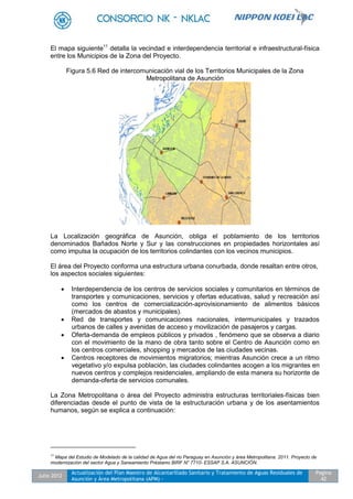 Julio 2012
Actualización del Plan Maestro de Alcantarillado Sanitario y Tratamiento de Aguas Residuales de
Asunción y Área Metropolitana (APM) -
Pagina
42
El mapa siguiente11
detalla la vecindad e interdependencia territorial e infraestructural-física
entre los Municipios de la Zona del Proyecto.
Figura 5.6 Red de intercomunicación vial de los Territorios Municipales de la Zona
Metropolitana de Asunción
La Localización geográfica de Asunción, obliga el poblamiento de los territorios
denominados Bañados Norte y Sur y las construcciones en propiedades horizontales así
como impulsa la ocupación de los territorios colindantes con los vecinos municipios.
El área del Proyecto conforma una estructura urbana conurbada, donde resaltan entre otros,
los aspectos sociales siguientes:
 Interdependencia de los centros de servicios sociales y comunitarios en términos de
transportes y comunicaciones, servicios y ofertas educativas, salud y recreación así
como los centros de comercialización-aprovisionamiento de alimentos básicos
(mercados de abastos y municipales).
 Red de transportes y comunicaciones nacionales, intermunicipales y trazados
urbanos de calles y avenidas de acceso y movilización de pasajeros y cargas.
 Oferta-demanda de empleos públicos y privados , fenómeno que se observa a diario
con el movimiento de la mano de obra tanto sobre el Centro de Asunción como en
los centros comerciales, shopping y mercados de las ciudades vecinas.
 Centros receptores de movimientos migratorios; mientras Asunción crece a un ritmo
vegetativo y/o expulsa población, las ciudades colindantes acogen a los migrantes en
nuevos centros y complejos residenciales, ampliando de esta manera su horizonte de
demanda-oferta de servicios comunales.
La Zona Metropolitana o área del Proyecto administra estructuras territoriales-físicas bien
diferenciadas desde el punto de vista de la estructuración urbana y de los asentamientos
humanos, según se explica a continuación:
11
Mapa del Estudio de Modelado de la calidad de Agua del rio Paraguay en Asunción y área Metropolitana. 2011. Proyecto de
modernización del sector Agua y Saneamiento Préstamo BIRF N° 7710- ESSAP S.A. ASUNCIÓN.
 