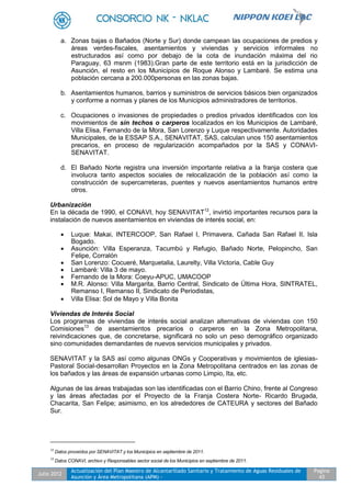 Julio 2012
Actualización del Plan Maestro de Alcantarillado Sanitario y Tratamiento de Aguas Residuales de
Asunción y Área Metropolitana (APM) -
Pagina
43
a. Zonas bajas o Bañados (Norte y Sur) donde campean las ocupaciones de predios y
áreas verdes-fiscales, asentamientos y viviendas y servicios informales no
estructurados así como por debajo de la cota de inundación máxima del rio
Paraguay, 63 msnm (1983).Gran parte de este territorio está en la jurisdicción de
Asunción, el resto en los Municipios de Roque Alonso y Lambaré. Se estima una
población cercana a 200.000personas en las zonas bajas.
b. Asentamientos humanos, barrios y suministros de servicios básicos bien organizados
y conforme a normas y planes de los Municipios administradores de territorios.
c. Ocupaciones o invasiones de propiedades o predios privados identificados con los
movimientos de sin techos o carperos localizados en los Municipios de Lambaré,
Villa Elisa, Fernando de la Mora, San Lorenzo y Luque respectivamente. Autoridades
Municipales, de la ESSAP S.A., SENAVITAT, SAS, calculan unos 150 asentamientos
precarios, en proceso de regularización acompañados por la SAS y CONAVI-
SENAVITAT.
d. El Bañado Norte registra una inversión importante relativa a la franja costera que
involucra tanto aspectos sociales de relocalización de la población así como la
construcción de supercarreteras, puentes y nuevos asentamientos humanos entre
otros.
Urbanización
En la década de 1990, el CONAVI, hoy SENAVITAT12
, invirtió importantes recursos para la
instalación de nuevos asentamientos en viviendas de interés social, en:
 Luque: Makai, INTERCOOP, San Rafael I, Primavera, Cañada San Rafael II, Isla
Bogado.
 Asunción: Villa Esperanza, Tacumbú y Refugio, Bañado Norte, Pelopincho, San
Felipe, Corralón
 San Lorenzo: Cocueré, Marquetalia, Laurelty, Villa Victoria, Cable Guy
 Lambaré: Villa 3 de mayo.
 Fernando de la Mora: Coeyu-APUC, UMACOOP
 M.R. Alonso: Villa Margarita, Barrio Central, Sindicato de Última Hora, SINTRATEL,
Remanso I, Remanso II, Sindicato de Periodistas,
 Villa Elisa: Sol de Mayo y Villa Bonita
Viviendas de Interés Social
Los programas de viviendas de interés social analizan alternativas de viviendas con 150
Comisiones13
de asentamientos precarios o carperos en la Zona Metropolitana,
reivindicaciones que, de concretarse, significará no solo un peso demográfico organizado
sino comunidades demandantes de nuevos servicios municipales y privados.
SENAVITAT y la SAS así como algunas ONGs y Cooperativas y movimientos de iglesias-
Pastoral Social-desarrollan Proyectos en la Zona Metropolitana centrados en las zonas de
los bañados y las áreas de expansión urbanas como Limpio, Ita, etc.
Algunas de las áreas trabajadas son las identificadas con el Barrio Chino, frente al Congreso
y las áreas afectadas por el Proyecto de la Franja Costera Norte- Ricardo Brugada,
Chacarita, San Felipe; asimismo, en los alrededores de CATEURA y sectores del Bañado
Sur.
12
Datos proveídos por SENAVITAT y los Municipios en septiembre de 2011.
13
Datos CONAVI, archivo y Responsables sector social de los Municipios en septiembre de 2011.
 