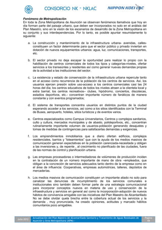 Julio 2012
Actualización del Plan Maestro de Alcantarillado Sanitario y Tratamiento de Aguas Residuales de
Asunción y Área Metropolitana (APM) -
Pagina
44
Fenómeno de Metropolización
En toda la Zona Metropolitana de Asunción se observan fenómenos llamativos que hoy en
día forman parte del paisaje urbano, que deben ser incorporados no solo en el análisis del
Plan Maestro, sino en la visión de los escenarios de desarrollo de la Zona Metropolitana en
su conjunto y sus interdependencias. Por lo tanto, es posible apuntar resumidamente lo
siguiente:
a. La construcción y mantenimiento de la infraestructura urbana- avenidas, calles-
constituyen un factor determinante para que el sector público y privado inviertan en
dotación de nuevos equipamientos urbanos: agua, luz, comunicaciones, transportes,
etc.
b. El sector privado no deja escapar la oportunidad para realizar lo propio con la
habilitación de centros comerciales de todos los tipos y categorías-niveles, ofertar
servicios a los transeúntes y residentes así como generar nuevas demandas propias
de la actividad a las instituciones del sector.
c. La existencia y estado de conservación de la infraestructura urbana repercute tanto
en el acceso como recurrencia de la población da los centros de servicios. Así, los
usuarios ejercen presión sobre uso-acceso a los centros comerciales casi las 24
horas del día; los centros educativos de todos los niveles atraen a la clientela local y
extra barrial; los centros recreativos– clubes, hipódromo, conciertos, discotecas,
estadios deportivos, etc.- concentran importante número de fanáticos de manera
constante y con eventos programados;
d. El sistema de transportes concentra usuarios en distintos puntos de la ciudad
esperando acceder a los servicios, así como a los sitios identificados con la Terminal
de Buses, aeropuerto, hoteles, sitios turísticos y de eventos varios.
e. Centros especializados como Campus Universitarios, Centros y complejos sanitarios,
culto y cultura, mercados municipales y de abasto, polideportivos, etc., concentran
rutinariamente importante volumen de usuarios-población generando desajustes y
tomas de medidas de contingencias para satisfacerlas demandas y exigencias.
f. Los emprendimientos inmobiliarios que a diario ofertan edificios, complejos
residenciales, barrios y “loteamientos” que con la ayuda de los medios masivos de
comunicación generan expectativas en la población carenciada-necesitada y obligan
a las inversiones y, de repente , al crecimiento no planificado de las ciudades, fuera
de las normas de control y planificación urbana.
g. Las empresas procesadoras o intermediadoras de volúmenes de producción inciden
en la contratación de un número importante de mano de obra –empleados, que
obligan a la concreción de servicios adecuados tanto dentro de la empresa como en
el área de influencia: Cooperativas, empresas automotrices, talleres, depósitos de
mercaderías.
h. Los medios masivos de comunicación constituyen un importante aliado no solo para
canalizar las denuncias de incumplimiento de los servicios comunales e
institucionales sino también deben formar parte de una estrategia comunicacional
para incorporar conceptos nuevos en materia de uso y conservación de la
infraestructura y servicios en general así como la incorporación-adopción de nuevos
hábitos de convivencia amigable con las iniciativas del Plan Maestro de Alcantarillado
No se debe olvidar quela brecha entre la cobertura actual de los servicios y la
demanda , muy pronunciada, ha creado opiniones, actitudes y marcado hábitos
comunitarios poco amigables.
 