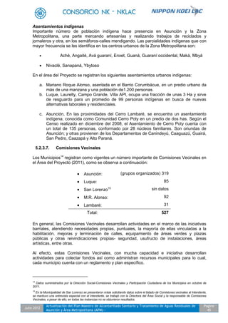 Julio 2012
Actualización del Plan Maestro de Alcantarillado Sanitario y Tratamiento de Aguas Residuales de
Asunción y Área Metropolitana (APM) -
Pagina
45
Asentamientos indígenas
Importante número de población indígena hace presencia en Asunción y la Zona
Metropolitana, una parte mercando artesanías y realizando trabajos de reciclados y
jornaleros y otra, en los semáforos-calles mendigando. Las parcialidades indígenas que con
mayor frecuencia se les identifica en los centros urbanos de la Zona Metropolitana son:
 Aché, Angaité, Avá guaraní, Enxet, Guaná, Guaraní occidental, Maká, Mbyá
 Nivaclé, Sanapaná, Ybytoso
En el área del Proyecto se registran los siguientes asentamientos urbanos indígenas:
a. Mariano Roque Alonso, asentada en el Barrio Corumbácue, en un predio urbano da
más de una manzana y una población de1.200 personas.
b. Luque, Laurelty, Campo Grande, Villa API, ocupa una fracción de unas 3 Ha y sirve
de resguardo para un promedio de 99 personas indígenas en busca de nuevas
alternativas laborales y residenciales.
c. Asunción, En las proximidades del Cerro Lambaré, se encuentra un asentamiento
indígena, conocida como Comunidad Cerro Poty en un predio de dos has. Según el
Censo realizado en diciembre del 2008, el Asentamiento de Cerro Poty cuenta con
un total de 135 personas, conformado por 28 núcleos familiares. Son oriundas de
Asunción; y otras provienen de los Departamentos de Canindeyú, Caaguazú, Guairá,
San Pedro, Caazapá y Alto Paraná.
5.2.3.7. Comisiones Vecinales
Los Municipios14
registran como vigentes un número importante de Comisiones Vecinales en
el Área del Proyecto (2011), como se observa a continuación:
 Asunción: (grupos organizados) 319
 Luque: 85
 San Lorenzo15 sin datos
 M.R. Alonso: 92
 Lambaré: 31
Total: 527
En general, las Comisiones Vecinales desarrollan actividades en el marco de las iniciativas
barriales, atendiendo necesidades propias, puntuales, la mayoría de ellas vinculadas a la
habilitación, mejoras y terminación de calles, equipamiento de áreas verdes y plazas
públicas y otras reivindicaciones propias- seguridad, usufructo de instalaciones, áreas
artísticas, entre otras.
Al efecto, estas Comisiones Vecinales, con mucha capacidad e iniciativa desarrollan
actividades para colectar fondos así como administran recursos municipales para lo cual,
cada municipio cuenta con un reglamento y plan específico.
14
Datos suministrados por la Dirección Social-Comisiones Vecinales y Participación Ciudadana de los Municipios en octubre de
2011.
15
En la Municipalidad de San Lorenzo se presentaron notas solicitando datos sobre el listado de Comisiones vecinales al Intendente,
se mantuvo una entrevista especial con el Intendente, se trabajó con la Directora del Área Social y la responsable de Comisiones
Vecinales, a pesar de ello, en todas las instancias no se obtuvieron resultados.
 