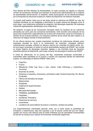 Julio 2012
Actualización del Plan Maestro de Alcantarillado Sanitario y Tratamiento de Aguas Residuales de
Asunción y Área Metropolitana (APM) -
Pagina
46
Para efectos del Plan Maestro de Alcantarillado, en cada municipio se registra un reducido
número de comisiones vecinales que impulsan la construcción-administración de un sistema
de alcantarillado barrial-vecinal; no obstante, existe preocupación de los líderesvecinalistas
por la búsqueda de soluciones propias en materia de disposición de residuos cloacales.
La presión está latente, dado que en las áreas donde la cobertura de ESSAP es nula, las
unidades familiares se ven obligadas a administrar su propio sistema de desagüe como el
pozo ciego, cuyo tratamiento ambiental es exigente y las descargas dependen de empresas
colectoras especializadas identificadas como cisterneros.
No obstante, el papel de las Comisiones Vecinales sobre los trazados de los colectores
principales así como para las conexiones domiciliarias, tanto durante como después de las
obras será fundamental, especialmente por el tema del compromiso social de la empresa, la
difusión de las buenas prácticas y los impactos positivos de las obras del plan maestro y la
reducción de riesgos durante el emprendimiento.
En los últimos tiempos han surgido importantes iniciativas de instituciones oficiales como
empresas privadas en torno a la construcción de viviendas, complejos edificios,
urbanizaciones cerradas, edificios en alturas y barrios con viviendas de interés social, etc.,
los que según necesidad, en áreas sin red de alcantarillado sanitario de ESSAP, han creado
su propio sistema de descargas cloacales, ligadas a una Comisión local de Usuarios,
pequeñas plantas de tratamiento, para luego conectar las descargas al sistema de ESSAP.
A modo de referencias, en la cuenca del Itay, importantes empresas comerciales e
industriales están asentadas en la cuenca y cuentan con pequeñas plantas de tratamiento
propios, con descargas al sistema ESSAP, tales como:
 Frigorífico
 Cueros
 Mataderías (Calle Cap Grau y Cap. Insfran, Calle Edinburgo y CapInsfran) ,
churrerías
 Expendio de carnes,
 Graserías y hueserias, choricerías y embutidos (calle Teniente Espínolay Tte. Bernal;
Fontanilla)
 Fábrica de derivados de sangre
 Restaurantes
 Shoppings
 Cadenas de Supermercados
 Hoteles
 Mercados Municipales
 TERMINAL deOMNIBUS,
 Hospitales , ,
 Confiterías; Panadería
 Estaciones de servicios
 Lavanderías
 Lavaderos de autos-talleres de pintura y mecánica, cambios de aceites
Los emprendimientos individuales generan renta, por lo tanto existe la posibilidad de
emulación y colectivizarse, bajo ese supuesto y por el escaso control del que son objeto,
pueden ser mucho más dañinos para el medio ambiente que las actividades empresariales
de barrido de residuos que realizan las Empresas constituidas legalmente.
 