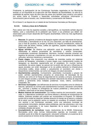 Julio 2012
Actualización del Plan Maestro de Alcantarillado Sanitario y Tratamiento de Aguas Residuales de
Asunción y Área Metropolitana (APM) -
Pagina
47
Finalmente, la participación de las Comisiones Vecinales registradas en los Municipios
tendrán un rol importante en la ejecución del Plan Maestro de Alcantarillado, no solo en la
posibilidad de aportar mano de obra para las obras sino también para construir una actitud
pro activa hacia el Proyecto y desarrollar actividades educativas (información y
comunicación) para el acceso, uso, mantenimiento y conservación del Sistema.
En el Anexo 5, se dispone de un Listado de las Comisiones Vecinales por Municipios.
5.2.3.8. Cultura y Usos de la Población
Para valorar aún más los aspectos sociales y demográficos, es importante señalar algunos
hábitos, usos y costumbres de la población que hacen a sus prácticas que deben ser
observados para el buen desarrollo del Proyecto alcantarillado. Entre los más significativos
se enuncian:
 Basuras: En general, el sistema de desagüe registra volumen importante de basuras
comerciales y domiciliarias en la red. Es una costumbre, por falta de orientaciones,
que a nivel de usuarios, se arrojan al sistema sin ninguna consideración, restos de
yerba mate del terere, hierbas, colillas de cigarrillos, papeles inadecuados, toallas
higiénicas, plásticos, etc.
 Aguas servidas: Se observa una aplicación usual de descargas pluviales no
clasificadas al sistema proveniente de vecindarios y centros comerciales,
consideradas conexiones clandestinas. Asimismo, muchas viviendas conectan sus
registros de piscinas y lavanderías a la red, así como varias plantas de lavados de
vehículos, servicios mecánicos y servicentros.
 Pozos ciegos. Una proporción muy elevada de viviendas cuenta con sistemas
propios de desagües, conectados a pozos ciegos cuyo mantenimiento (costos de
desagües) es asumidos regularmente por el propietario. En muchos barrios,
vecindarios, los pozos ciegos, se saturan por la acción del mal uso o influencias de
aguas pluviales, por ende, descargan en la vía pública dañando la infraestructura
comunitaria (calles, áreas verdes) y perjudicando al vecindario con olores y
desperdicios contaminantes. así como con riesgos a la salud asociados.
 Asentamientos precarios. Curiosamente, autoridades municipales y grupos de
poder, admiten asentamientos precarios en zonas-áreas de descargas de los
sistemas así como en la franja de seguridad de los canales y arroyos, aumentando
no solo riesgos sociales y sanitarios sino también reduciendo las áreas de seguridad
pública y generando otros múltiples problemas: vicios, ratería, convivencias
marginales, etc.
 Servicios municipales: Las deficiencias de servicios municipales como la colecta de
basuras, aplicación en normas para asentamientos humanos, educación comunitaria
etc., conviven y facilitan la emergencia de nuevos problemas y sitios-puntos de
conflictos, sobre todo en las áreas marginales.
 Medios masivos de comunicación: Los medios masivos de comunicación, prensa,
radio, tv y alternativos constituyen una forma efectiva y eficiente de incorporación de
hábitos, prácticas sociales que podrían ser incorporados al Proyecto. En distintos
puntos de la ciudad se observan carteles alusivos al manejo de la basura y cuidados
de la salud, que la población vecina no respeta y/o considera. El contacto rutinario
con vecinos y las Comisiones vecinales, como una estructura municipal de
acercamiento comunitario, plantean estos problemas, pero las soluciones o son muy
temporales, ocasionales, o de nuevo dependen de la acción municipal o de
entidades oficiales del sector.
 Incumplimiento de normativas: Leyes, resoluciones de la SEAM, Ordenanzas
Municipales entre otras normas institucionales vigentes, se incumplen como
resultado quizá de la falta de organización, educación ambiental y la ausencia de la
acción-presencia en terreno de las instituciones responsables.
 