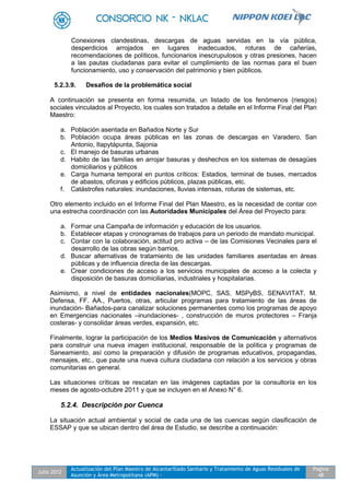 Julio 2012
Actualización del Plan Maestro de Alcantarillado Sanitario y Tratamiento de Aguas Residuales de
Asunción y Área Metropolitana (APM) -
Pagina
48
Conexiones clandestinas, descargas de aguas servidas en la vía pública,
desperdicios arrojados en lugares inadecuados, roturas de cañerías,
recomendaciones de políticos, funcionarios inescrupulosos y otras presiones, hacen
a las pautas ciudadanas para evitar el cumplimiento de las normas para el buen
funcionamiento, uso y conservación del patrimonio y bien públicos.
5.2.3.9. Desafíos de la problemática social
A continuación se presenta en forma resumida, un listado de los fenómenos (riesgos)
sociales vinculados al Proyecto, los cuales son tratados a detalle en el Informe Final del Plan
Maestro:
a. Población asentada en Bañados Norte y Sur
b. Población ocupa áreas públicas en las zonas de descargas en Varadero, San
Antonio, Itapytápunta, Sajonia
c. El manejo de basuras urbanas
d. Habito de las familias en arrojar basuras y deshechos en los sistemas de desagües
domiciliarios y públicos
e. Carga humana temporal en puntos críticos: Estadios, terminal de buses, mercados
de abastos, oficinas y edificios públicos, plazas públicas, etc.
f. Catástrofes naturales: inundaciones, lluvias intensas, roturas de sistemas, etc.
Otro elemento incluido en el Informe Final del Plan Maestro, es la necesidad de contar con
una estrecha coordinación con las Autoridades Municipales del Área del Proyecto para:
a. Formar una Campaña de información y educación de los usuarios.
b. Establecer etapas y cronogramas de trabajos para un periodo de mandato municipal.
c. Contar con la colaboración, actitud pro activa – de las Comisiones Vecinales para el
desarrollo de las obras según barrios.
d. Buscar alternativas de tratamiento de las unidades familiares asentadas en áreas
públicas y de influencia directa de las descargas.
e. Crear condiciones de acceso a los servicios municipales de acceso a la colecta y
disposición de basuras domiciliarias, industriales y hospitalarias.
Asimismo, a nivel de entidades nacionales(MOPC, SAS, MSPyBS, SENAVITAT, M.
Defensa, FF. AA., Puertos, otras, articular programas para tratamiento de las áreas de
inundación- Bañados-para canalizar soluciones permanentes como los programas de apoyo
en Emergencias nacionales –inundaciones- , construcción de muros protectores – Franja
costeras- y consolidar áreas verdes, expansión, etc.
Finalmente, lograr la participación de los Medios Masivos de Comunicación y alternativos
para construir una nueva imagen institucional, responsable de la política y programas de
Saneamiento, así como la preparación y difusión de programas educativos, propagandas,
mensajes, etc., que paute una nueva cultura ciudadana con relación a los servicios y obras
comunitarias en general.
Las situaciones críticas se rescatan en las imágenes captadas por la consultoría en los
meses de agosto-octubre 2011 y que se incluyen en el Anexo N° 6.
5.2.4. Descripción por Cuenca
La situación actual ambiental y social de cada una de las cuencas según clasificación de
ESSAP y que se ubican dentro del área de Estudio, se describe a continuación:
 