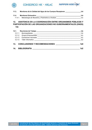 Julio 2012
Actualización del Plan Maestro de Alcantarillado Sanitario y Tratamiento de Aguas Residuales
de Asunción y Área Metropolitana (APM) - EASEGA (Informe Final Preliminar)
Pagina 4
11.3. Monitoreo de la Calidad del Agua de los Cuerpos Receptores ____________________154
11.4. Monitoreo Exhaustivo __________________________________________________________154
11.4.1. Metodología de Muestreo y Parámetros a Analizar________________________________155
12. ASISTENCIA EN LA COORDINACIÓN ENTRE ORGANISMOS PÚBLICOS Y
PARTICIPACIÓN DE LAS ORGANIZACIONES NO GUBERNAMENTALES (ONGS)
156
12.1. Reuniones de Trabajo __________________________________________________________156
12.1.1. Municipalidades ______________________________________________________________156
12.1.2. Grupos Empresariales _________________________________________________________161
12.1.3. Comisiones Vecinales _________________________________________________________161
12.1.4. Taller Informativo _____________________________________________________________162
13. CONCLUSIONES Y RECOMENDACIONES __________________________ 164
14. BIBLIOGRAFÍA ___________________________________________________ 165
 
