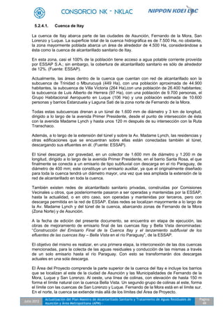 Julio 2012
Actualización del Plan Maestro de Alcantarillado Sanitario y Tratamiento de Aguas Residuales de
Asunción y Área Metropolitana (APM) -
Pagina
49
5.2.4.1. Cuenca de Itay
La cuenca de Itay abarca parte de las ciudades de Asunción, Fernando de la Mora, San
Lorenzo y Luque. La superficie total de la cuenca hidrográfica es de 7.500 Ha, no obstante,
la zona mayormente poblada abarca un área de alrededor de 4.500 Ha, considerándose a
ésta como la cuenca de alcantarillado sanitario de Itay.
En esta zona, casi el 100% de la población tiene acceso a agua potable corriente proveída
por ESSAP S.A.; sin embargo, la cobertura de alcantarillado sanitario es sólo de alrededor
de 12%. (Fuente: ESSAP).
Actualmente, las áreas dentro de la cuenca que cuentan con red de alcantarillado son la
subcuenca de Trinidad o Mburucuyá (449 Ha), con una población aproximada de 44.900
habitantes, la subcuenca de Villa Victoria (264 Ha),con una población de 26.400 habitantes;
la subcuenca de Luis Alberto de Herrera (97 Ha), con una población de 9.700 personas, el
Grupo Habitacional Aeropuerto en Luque (106 Ha) y una población estimada de 10.600
personas y barrios Estanzuela y Laguna Sati de la zona norte de Fernando de la Mora.
Todas estas subcuencas drenan a un túnel de 1.600 mm de diámetro y 3 km de longitud,
dirigido a lo largo de la avenida Primer Presidente, desde el punto de intersección de ésta
con la avenida Madame Lynch y hasta unos 120 m después de su intersección con la Ruta
Transchaco.
Además, a lo largo de la extensión del túnel y sobre la Av. Madame Lynch, las residencias y
otras edificaciones que se encuentran sobre ellas están conectadas también al túnel,
descargando sus efluentes en él. (Fuente: ESSAP).
El túnel descarga, por gravedad, en un colector de 1.600 mm de diámetro y 1.200 m de
longitud, dirigido a lo largo de la avenida Primer Presidente, en el barrio Santa Rosa, el que
finalmente se conecta a un emisario de tipo subfluvial con descarga en el río Paraguay, de
diámetro de 400 mm; este constituye un emisario auxiliar, ya que el originalmente diseñado
para toda la cuenca tendrá un diámetro mayor, una vez que sea ampliada la extensión de la
red de alcantarillado en toda la cuenca.
También existen redes de alcantarillado sanitario privadas, construidas por Comisiones
Vecinales u otros, que posteriormente pasaron a ser operadas y mantenidas por la ESSAP,
hasta la actualidad, o en otro caso, son operadas y mantenidas por terceros, pero con
descarga permitida en la red de ESSAP. Estas redes se localizan mayormente a lo largo de
la Av. Madame Lynch y del túnel de la cuenca, abarcando zonas de Fernando de la Mora
(Zona Norte) y de Asunción.
A la fecha de edición del presente documento, se encuentra en etapa de ejecución, las
obras de mejoramiento de emisario final de las cuencas Itay y Bella Vista denominadas:
“Construcción del Emisario Final de la Cuenca Itay y el lanzamiento subfluvial de los
efluentes de las cuencas Itay – Bella Vista en el río Paraguay”, de la ESSAP.
El objetivo del mismo es realizar, en una primera etapa, la interconexión de las dos cuencas
mencionadas, para la colecta de las aguas residuales y conducción de las mismas a través
de un solo emisario hasta el río Paraguay. Con esto se transformarán dos descargas
actuales en una sola descarga.
El Área del Proyecto comprende la parte superior de la cuenca del Itay e incluye los barrios
que se localizan al este de la ciudad de Asunción y las Municipalidades de Fernando de la
Mora, Luque y San Lorenzo. Al oeste, una línea de colinas, con elevación de hasta 150 m
forma el límite natural con la cuenca Bella Vista. Un segundo grupo de colinas al este, forma
el límite con las cuencas de San Lorenzo y Luque. Fernando de la Mora está en el límite sur.
En el norte, la cuenca se extiende más allá de los límites del Área de Proyecto.
 