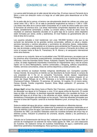 Julio 2012
Actualización del Plan Maestro de Alcantarillado Sanitario y Tratamiento de Aguas Residuales de
Asunción y Área Metropolitana (APM) -
Pagina
50
La cuenca está formada por el valle natural del arroyo Itay. El arroyo nace en Fernando de la
Mora y corre con dirección norte a lo largo de un valle plano para desembocar en el Rio
Paraguay.
En la parte alta de la cuenca, el terreno cae abruptamente desde las colinas con cotas que
varían entre 100 y 180 m. En el valle la pendiente longitudinal se reduce a 1:300 ó 1:500.
Las áreas más altas de la cuenca están compuestas de un suelo de arena suelta que cubre
la formación de arenisca dura. Las áreas intermedias comprenden depósitos de arena roja
friable, variablemente cementada y arcillas. La erosión eólica y fluvial de estas rocas ha
resultado en extensos depósitos aluviales en la parte baja de la cuenca; estos depósitos
están formados por arena, arcilla y sedimentos. El nivel freático es generalmente alto en
toda el área de la cuenca.
Los usuarios actuales a nivel residencial, son unas 180.0000 familias a las que se les
sumarán las demandas de los grandes centros comerciales, edificios en altura y dúplex;
servicios bancarios y centros educativos y suministros de alimentos (bares, restaurantes,
hoteles, etc.). Asimismo, impactarán en el sistema socio-ambiental los Proyectos de mejorar
las vías de entrada y salida entre Asunción-Luque-San Lorenzo y Fernando de la Mora, así
como el acceso hacia la Ruta III, Transchaco, M. R. Alonso y el aeropuerto internacional
entre otros factores.
La cuenca en su conjunto, tiene en la actualidad unas 750.000 personas y se espera que en
los próximos años incremente sustancialmente, considerando que en territorios del área de
influencia, como las Avenidas Santa Teresa, Autopista, España, San Martin, Madame Lynch
y otras, se están registrando importantes inversiones en mejoramiento vial y vías de acceso
rápido con la Zona Metropolitana, centros comerciales y Shopping, edificios corporativos,
hoteles, servicios comunitarios, áreas de centros deportivos y clubes privados, etc.
En este territorio se localizan familias indígenas identificadas con: Compañía Laurelty-
Campo Grande. Se encuentra en trámite con las Secretaría de Acción Social, la compra de
una propiedad de 3 Ha en la compañía Tarumandy, donde desean reasentarse
definitivamente, ya que desde hace más de 20 años residen de manera irregular en un
predio del Hogar Refugio de la API. Pertenece a la familia lingüística: Zamuco, Etnia:
ChamacocoYvytoso. Población: 72 personas; 40 varones, 32 mujeres. En el mismo sector,
Campo Grande. Familia Lingüística: Guaraní, Etnia: Mbyá, población: 27 personas; 13
varones, 14 mujeres.
Arroyo ItayEl arroyo Itay drena hacia el Riacho San Francisco, uniéndose al mismo antes
de descargar sus aguas al río Paraguay a unos 12 km aguas arriba de Asunción. El caudal
base es bajo, sin embargo, la descarga responde rápidamente a los caudales de lluvia. La
calidad del agua en el arroyo Itay y sus afluentes es pobre, debido a las aguas residuales
domésticas e industriales que descargan en los arroyos. Tiene tres afluentes principales que
recorren el área del Proyecto: canal de la Avenida Madame Lynch, el arroyo Itay y el arroyo
Avay.
Sobre la calidad del agua del arroyo, existen trabajos realizados en diferentes épocas:
Estudios realizados por SENASA para determinar la presencia de parásitos intestinales en el
agua de distintos cursos de agua, que fueron llevados a cabo en el período de septiembre a
noviembre de 1992. Los estudios realizados sobre las muestras tomadas del arroyo Itay en
distintos puntos, indicaron la presencia de uncinaria, áscaris, ciliados y de paramecius y
taenia nana.
“Estudio de la Contaminación del Arroyo Itay” realizado por Hydroconsult en el año 1994. El
período de investigación se extendió de marzo hasta agosto de 1994, con ocho estaciones
de muestreo. Se realizaron tomas de muestras instantáneas de agua y sedimentos para
determinar parámetros microbiológicos, físico-químicos y biológicos.
 