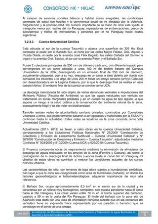 Julio 2012
Actualización del Plan Maestro de Alcantarillado Sanitario y Tratamiento de Aguas Residuales de
Asunción y Área Metropolitana (APM) -
Pagina
54
Al carecer de servicios sociales básicos y habitar zonas anegables, las condiciones
generales de salud son frágiles y la convivencia social se ve afectada por la violencia,
drogadicción y la promiscuidad. Un número importante de la mano de obra está ligada al
transporte menor por riachos del rio Paraguay, reparaciones de embarcaciones, pesca de
subsistencia y tráfico de mercaderías y personas por el rio Paraguay hacia costas
argentinas.
5.2.4.3. Cuenca Universidad Católica
Está ubicada al sur de la cuenca Tacumbú y abarca una superficie de 326 Ha. Está
bordeada al oeste por el Bañado Sur, al norte por las calles Mayor Fleitas, Gral. Aquino y
Picada Diarte, al oeste por la avenida José Félix Bogado, las calles Cañada del Carmen e
Ingavi y la avenida Gral. Santos, al sur por la avenida Perón y el Bañado Sur.
Posee 2 colectores principales de 200 mm de diámetro cada uno, con diferente trazado pero
convergentes en un punto ubicado a unos 100 m del lindero trasero del Campus
Universitario de la UCA, descargando en un emisario final de 250 mm de diámetro,
actualmente colapsado, que, a su vez, descarga en un canal a cielo abierto por donde son
derivados los efluentes a lo largo de unos 200 m hasta un arroyo cercano (arroyo Cateura)
con desembocadura en la Laguna Cateura, por lo que la descarga final se realiza en este
cuerpo hídrico. El emisario final de la cuenca se conoce como UCA.
La descarga mencionada ha sido objeto de varias denuncias vecinales e imputaciones del
Ministerio Público (Fiscalía del Ambiente) ya que las aguas residuales son vertidas sin
tratamiento en zonas marginales pobladas y en un cuerpo de agua de tipo laguna, lo que
supone un riesgo a la salud pública y la conservación del ambiente natural de la zona,
especialmente frágil y de alto valor en biodiversidad.
También existen redes de alcantarillado sanitario privadas, construidas por Comisiones
Vecinales u otros, que posteriormente pasaron a ser operadas y mantenidas por la ESSAP y
continúan hasta la actualidad. Estas redes se localizan en la zona conocida como Villa
Universidad Católica.
Actualmente (2011- 2012) se llevan a cabo obras en la cuenca Universidad Católica,
correspondiente a las Licitaciones Públicas Nacionales N° 25/2009 “Construcción de
Colectores y Emisario de Lanzamiento Subfluvial – Cuenca Universidad Católica” y N°
26/2009 “Construcción de Colectores y Emisario – Cuenca Tacumbú”, adjudicados mediante
Contratos N° 503/2009 y 510/2009 (Cuenca UCA) y 029/2010 (Cuenca Tacumbú).
El Proyecto comprende obras de mejoramiento mediante la eliminación de aliviaderos de
descarga de aguas residuales en los arroyos de la zona (Ferreira y Cateura), así como la
prolongación de la descarga final de dichas cuencas hasta el canal del río Paraguay. El
objetivo de estas obras es contribuir a mejorar las condiciones actuales de los cursos
hídricos urbanos.
Las características del sitio, con terrenos de baja altura sujetos a inundaciones periódicas,
dan lugar a que la zona sea categorizada como área de humedales (bañado), en donde los
factores geomorfológicos e hidrometeorológicos adquieran importancia de muy alta
relevancia.
El Bañado Sur, ocupa aproximadamente 8,5 km2
en el sector sur de la ciudad y se
caracteriza por un relieve muy homogéneo, semiplano, con escasa pendiente hacia el oeste
hacia el Rio Paraguay. Las cotas varían entre 70 m en el borde superior del barranco,
bajando a 59 m en la costa del Rio Paraguay. El límite del bañado con la zona alta de
Asunción está dado por una línea de orientación noroeste-sureste que en las cercanías del
vertedero tiene su expresión física representada por un paredón o barranco que se
constituye en el borde de una terraza.
 