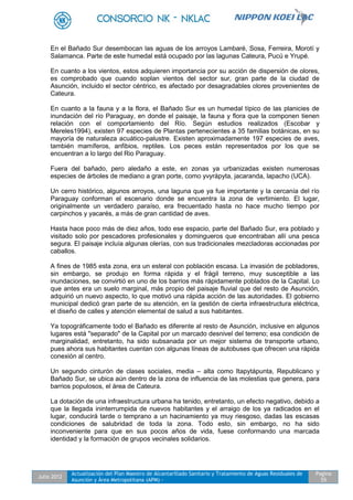 Julio 2012
Actualización del Plan Maestro de Alcantarillado Sanitario y Tratamiento de Aguas Residuales de
Asunción y Área Metropolitana (APM) -
Pagina
55
En el Bañado Sur desembocan las aguas de los arroyos Lambaré, Sosa, Ferreira, Morotí y
Salamanca. Parte de este humedal está ocupado por las lagunas Cateura, Pucú e Yrupé.
En cuanto a los vientos, estos adquieren importancia por su acción de dispersión de olores,
es comprobado que cuando soplan vientos del sector sur, gran parte de la ciudad de
Asunción, incluido el sector céntrico, es afectado por desagradables olores provenientes de
Cateura.
En cuanto a la fauna y a la flora, el Bañado Sur es un humedal típico de las planicies de
inundación del río Paraguay, en donde el paisaje, la fauna y flora que la componen tienen
relación con el comportamiento del Río. Según estudios realizados (Escobar y
Mereles1994), existen 97 especies de Plantas pertenecientes a 35 familias botánicas, en su
mayoría de naturaleza acuático-palustre. Existen aproximadamente 197 especies de aves,
también mamíferos, anfibios, reptiles. Los peces están representados por los que se
encuentran a lo largo del Rio Paraguay.
Fuera del bañado, pero aledaño a este, en zonas ya urbanizadas existen numerosas
especies de árboles de mediano a gran porte, como yvyrápyta, jacaranda, lapacho (UCA).
Un cerro histórico, algunos arroyos, una laguna que ya fue importante y la cercanía del río
Paraguay conforman el escenario donde se encuentra la zona de vertimiento. El lugar,
originalmente un verdadero paraíso, era frecuentado hasta no hace mucho tiempo por
carpinchos y yacarés, a más de gran cantidad de aves.
Hasta hace poco más de diez años, todo ese espacio, parte del Bañado Sur, era poblado y
visitado solo por pescadores profesionales y domingueros que encontraban allí una pesca
segura. El paisaje incluía algunas olerías, con sus tradicionales mezcladoras accionadas por
caballos.
A fines de 1985 esta zona, era un esteral con población escasa. La invasión de pobladores,
sin embargo, se produjo en forma rápida y el frágil terreno, muy susceptible a las
inundaciones, se convirtió en uno de los barrios más rápidamente poblados de la Capital. Lo
que antes era un suelo marginal, más propio del paisaje fluvial que del resto de Asunción,
adquirió un nuevo aspecto, lo que motivó una rápida acción de las autoridades. El gobierno
municipal dedicó gran parte de su atención, en la gestión de cierta infraestructura eléctrica,
el diseño de calles y atención elemental de salud a sus habitantes.
Ya topográficamente todo el Bañado es diferente al resto de Asunción, inclusive en algunos
lugares está "separado" de la Capital por un marcado desnivel del terreno; esa condición de
marginalidad, entretanto, ha sido subsanada por un mejor sistema de transporte urbano,
pues ahora sus habitantes cuentan con algunas líneas de autobuses que ofrecen una rápida
conexión al centro.
Un segundo cinturón de clases sociales, media – alta como Itapytápunta, Republicano y
Bañado Sur, se ubica aún dentro de la zona de influencia de las molestias que genera, para
barrios populosos, el área de Cateura.
La dotación de una infraestructura urbana ha tenido, entretanto, un efecto negativo, debido a
que la llegada ininterrumpida de nuevos habitantes y el arraigo de los ya radicados en el
lugar, conducirá tarde o temprano a un hacinamiento ya muy riesgoso, dadas las escasas
condiciones de salubridad de toda la zona. Todo esto, sin embargo, no ha sido
inconveniente para que en sus pocos años de vida, fuese conformando una marcada
identidad y la formación de grupos vecinales solidarios.
 