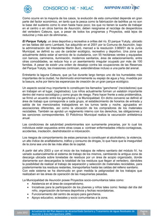 Julio 2012
Actualización del Plan Maestro de Alcantarillado Sanitario y Tratamiento de Aguas Residuales de
Asunción y Área Metropolitana (APM) -
Pagina
56
Como ocurre en la mayoría de los casos, la evolución de esta comunidad depende en gran
parte del factor económico, en tanto que la pesca como la fabricación de ladrillos ya no son
la base del sustento como lo eran hasta hace poco; los que no tienen la suerte de trabajar
en el centro o en otros barrios de Asunción, deben resignarse al reciclaje de desperdicios
del vertedero Cateura, que, a pesar de todos los programas y Proyectos, está lejos de
reducirse y más aún de eliminarse..
El Parque Yukyty, un área deportiva y recreativa a orillas del río. El parque Yukyty, ubicado
en las faldas del cerro Lambaré, fue adquirido en el 2001 por la Comuna de Asunción, bajo
la administración del Intendente Martin Buró, merced a la resolución 3.969/01 de la Junta
Municipal, se definió su uso de carácter ecológico, recreativo y deportivo. Una zona que
actualmente debía estar al servicio de la ciudadanía, con 55 hectáreas verdes y equipadas
con bancos, camineros, iluminación, modernos sanitarios, área de estacionamiento, entre
otras comodidades, se reduce hoy a un asentamiento irregular ocupado por más de 100
familias. A pesar de existir una orden de desalojo contra las ocupaciones de las Reservas
del Parque Yukyty, las invasiones continúan, extendiéndose incluso a una parte del arenal.
Entretanto la laguna Cateura, que ya fue durante largo tiempo uno de los humedales más
importantes de la ciudad, ha disminuido enormemente su espejo de agua y hoy, invadida por
la basura, echa por tierra las esperanzas de creación de un gran parque ecológico.
Un aspecto social muy importante lo constituyen los llamados “gancheros” (recicladores) que
en trabajan en el lugar, (registrados). Los niños actualmente forman un eslabón importante
dentro del marco sociológico y como grupo de riesgo. Para hacer frente a esta problemática,
se firmó un acuerdo entre los gancheros y la Municipalidad. En dicho convenio se definió el
área de trabajo que corresponde a cada grupo, el establecimiento de horarios de entrada y
salida de los mencionados trabajadores en los turnos tarde y noche, agrupados en
asociaciones diferentes, así como la ubicación de los compradores de los materiales
reciclables. También se aprobó un reglamento interno con los derechos, las obligaciones y
las sanciones correspondientes. El Policlínico Municipal realiza la vacunación antitetánica
anual.
Las condiciones de salubridad predominantes son sumamente precarias, por lo cual los
individuos están expuestos entre otras cosas a: contraer enfermedades infecto-contagiosas,
accidentes, insolación, deshidratación e intoxicación.
Los riesgos de comportamiento de estas personas lo constituyen el alcoholismo, la violencia,
un alto índice de analfabetismo, tráfico y consumo de drogas, lo que hace que la inseguridad
de la zona sea uno de las más altas de la capital.
A partir del año 2003 y con el inicio de los trabajos de relleno sanitario del módulo IV, ha
variado sustancialmente el sistema de trabajo de los mismos, cambiando la antigua zona de
descarga ubicada sobre toneladas de residuos por un área de acopio organizado, donde
diariamente son descargados la totalidad de los residuos que llegan al vertedero, dándoles
la posibilidad de realizar el trabajo de separación y selección de materiales reciclables, para
posteriormente los residuos restantes, transportarlos hasta las celdas del relleno sanitario.
Con este sistema se ha disminuido en gran medida la peligrosidad de los trabajos que
realizaban en las áreas de operación de las maquinarias pesadas.
La Municipalidad de Asunción posee Proyectos socio-comunitarios tales como:
 Asistencia en el área de cooperativismo.
 Iniciativas para la participación de los jóvenes y niños tales como: festejo del día del
niño, organización de torneos deportivos y fechas recordatorias.
 Funcionamiento del centro de acopio para gancheros.
 Apoyo educativo, eclesiales y socio comunitarias a la zona.
 