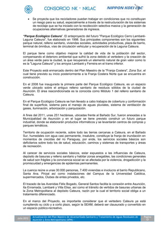 Julio 2012
Actualización del Plan Maestro de Alcantarillado Sanitario y Tratamiento de Aguas Residuales de
Asunción y Área Metropolitana (APM) -
Pagina
57
 Se proyecta que los recicladores puedan trabajar en condiciones que no constituyan
un riesgo para su salud, especialmente a través de la restructuración de los sistemas
de reciclaje que se ha iniciado con la recolección selectiva masiva y la generación de
ocupaciones alternativas generadoras de ingresos.
“Parque Ecológico Cateura”. El anteproyecto del futuro "Parque Ecológico Cerro Lambaré-
Laguna Cateura", fue elaborado en 1998. Sus principales componentes son los siguientes:
parque natural, relleno sanitario, viviendas sociales, actividades productivas, plaza de barrio,
terminal de ómnibus, vías de circulación vehicular y recuperación de la Laguna Cateura.
El parque tiene como objetivo mejorar la calidad de vida de la población del sector,
compensando el deterioro ambiental que sufrió la zona debido al vertedero y la creación de
un área verde para la ciudad, la que recuperará un elemento natural de gran valor como lo
es la "Laguna Cateura" y los arroyos Lambaré y Ferreira en el tramo inferior.
Este Proyecto está enmarcado dentro del Plan Maestro de la "Franja Costera", Zona Sur, el
cual tiene previsto su inicio posteriormente a la Franja Costera Norte que se encuentra en
construcción.
En el 2008 fue inaugurada la primera parte del Parque Ecológico Cateura, es un espacio
verde ubicado sobre el antiguo relleno sanitario de residuos sólidos de la ciudad de
Asunción. El área reacondicionada es la conocida como Módulo 1 del relleno sanitario de
Cateura.
En el Parque Ecológico Cateura se han llevado a cabo trabajos de cobertura y conformación
final de superficie, sistema para el manejo de aguas pluviales, sistema de ventilación de
gases, iluminación, arborización y parquización.
A fines del 2011, unas 251 hectáreas, ubicadas frente al Bañado Sur, fueron anexadas a la
Municipalidad de Asunción y en el lugar se tiene previsto construir un futuro parque
industrial, donde se elaborarán productos informáticos y se levantarán centros de compras y
parques temáticos.
Territorio de ocupación reciente, sobre todo las tierras cercanas a Cateura, en el Bañado
Sur, humedales con agua casi permanente, insalubre, constituye la franja de inundación en
momentos de crecidas del rio Paraguay, por ende, los servicios sociales básicos son
deficitarios sobre todo los de salud, educación, caminos y sistemas de transportes y áreas
de recreación.
Al carecer de servicios sociales básicos, estar expuestos a las influencias de Cateura,
depósito de basuras y relleno sanitario y habitar zonas anegables, las condiciones generales
de salud son frágiles y la convivencia social se ve afectada por la violencia, drogadicción y la
promiscuidad y emergencias de epidemias permanentes.
La cuenca reúne a unas 30.000 personas, 7.400 viviendas e involucra al barrio Republicano,
Santa Ana. Pirizal así como instalaciones del Campus de la Universidad Católica,
supermercados, Clubes de entes privados, etc.
El trazado de las Avenidas Félix Bogado, General Santos facilita la conexión entre Asunción,
Ita Enramada, Lambaré y Villa Elisa, así como el tránsito de vertidos de basuras urbanas de
la Zona Metropolitana al depósito Cateura, razón por la cual el territorio social obliga a un
tratamiento diferenciado.
En el marco del Proyecto, es importante considerar que el vertedero Cateura ya está
cumpliendo su ciclo y a corto plazo, según la SEAM, deberá ser clausurado y convertido en
un espacio público-recreativo.
 