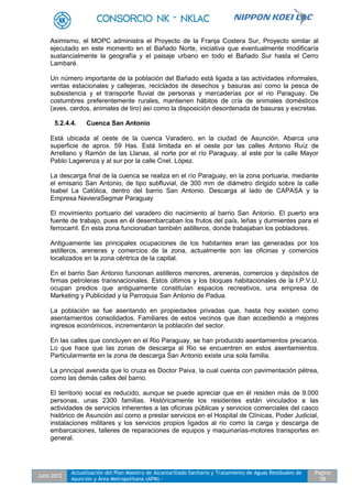 Julio 2012
Actualización del Plan Maestro de Alcantarillado Sanitario y Tratamiento de Aguas Residuales de
Asunción y Área Metropolitana (APM) -
Pagina
58
Asimismo, el MOPC administra el Proyecto de la Franja Costera Sur, Proyecto similar al
ejecutado en este momento en el Bañado Norte, iniciativa que eventualmente modificaría
sustancialmente la geografía y el paisaje urbano en todo el Bañado Sur hasta el Cerro
Lambaré.
Un número importante de la población del Bañado está ligada a las actividades informales,
ventas estacionales y callejeras, reciclados de desechos y basuras así como la pesca de
subsistencia y el transporte fluvial de personas y mercaderías por el rio Paraguay. De
costumbres preferentemente rurales, mantienen hábitos de cría de animales domésticos
(aves, cerdos, animales de tiro) así como la disposición desordenada de basuras y excretas.
5.2.4.4. Cuenca San Antonio
Está ubicada al oeste de la cuenca Varadero, en la ciudad de Asunción. Abarca una
superficie de aprox. 59 Has. Está limitada en el oeste por las calles Antonio Ruíz de
Arrellano y Ramón de las Llanas, al norte por el río Paraguay, al este por la calle Mayor
Pablo Lagerenza y al sur por la calle Cnel. López.
La descarga final de la cuenca se realiza en el río Paraguay, en la zona portuaria, mediante
el emisario San Antonio, de tipo subfluvial, de 300 mm de diámetro dirigido sobre la calle
Isabel La Católica, dentro del barrio San Antonio. Descarga al lado de CAPASA y la
Empresa NavieraSegmar Paraguay
El movimiento portuario del varadero dio nacimiento al barrio San Antonio. El puerto era
fuente de trabajo, pues en él desembarcaban los frutos del país, leñas y durmientes para el
ferrocarril. En esta zona funcionaban también astilleros, donde trabajaban los pobladores.
Antiguamente las principales ocupaciones de los habitantes eran las generadas por los
astilleros, areneras y comercios de la zona, actualmente son las oficinas y comercios
localizados en la zona céntrica de la capital.
En el barrio San Antonio funcionan astilleros menores, areneras, comercios y depósitos de
firmas petroleras transnacionales. Estos últimos y los bloques habitacionales de la I.P.V.U.
ocupan predios que antiguamente constituían espacios recreativos, una empresa de
Marketing y Publicidad y la Parroquia San Antonio de Padua.
La población se fue asentando en propiedades privadas que, hasta hoy existen como
asentamientos consolidados. Familiares de estos vecinos que iban accediendo a mejores
ingresos económicos, incrementaron la población del sector.
En las calles que concluyen en el Rio Paraguay, se han producido asentamientos precarios.
Lo que hace que las zonas de descarga al Rio se encuentren en estos asentamientos.
Particularmente en la zona de descarga San Antonio existe una sola familia.
La principal avenida que lo cruza es Doctor Paiva, la cual cuenta con pavimentación pétrea,
como las demás calles del barrio.
El territorio social es reducido, aunque se puede apreciar que en él residen más de 9.000
personas, unas 2300 familias. Históricamente los residentes están vinculados a las
actividades de servicios inherentes a las oficinas públicas y servicios comerciales del casco
histórico de Asunción así como a prestar servicios en el Hospital de Clínicas, Poder Judicial,
instalaciones militares y los servicios propios ligados al rio como la carga y descarga de
embarcaciones, talleres de reparaciones de equipos y maquinarias-motores transportes en
general.
 