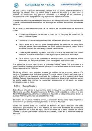 Julio 2012
Actualización del Plan Maestro de Alcantarillado Sanitario y Tratamiento de Aguas Residuales de
Asunción y Área Metropolitana (APM) -
Pagina
59
En esta Cuenca, en el punto de descarga, residen en la vía pública, sobre el trazado de la
descarga de ESSAP, unos 100 metros entre la Bahía de Asunción y la calle, unas 10
familias, en condiciones muy precarias vinculadas a la changa en los comercios y
vecindarios así como el depósito de cal y reparaciones de embarcaciones.
Los servicios prestados por el Hospital de Clínicas así como por el Poder Judicial-Palacio de
Justicia-, indudablemente influirían en las descargas en términos de volumen, en horas de
servicios.
En el recorrido realizado como parte de los trabajos, se ha podido observar entre otras
cosas:
 Ocupaciones irregulares de tierra en la ribera del río Paraguay por pobladores del
barrio y de otros lugares.
 Contaminación ambiental producida por los desperdicios arrojados a los barrancos.
 Debido a que en la zona no existe desagüe pluvial, las calles de las zonas bajas
sufren los efectos de los raudales en las lluvias. Que constituyen un peligro no solo
ambiental sino también para la seguridad de los habitantes.
 La descargase encuentra siguiendo una zanja donde se ha construido una cañería
subfluvial, la cual ha sufrido ruptura descargando parte del efluente en la zanja.
 En el mismo lugar se ha producido un vertedero tanto por los residuos sólidos
arrastrados por las aguas pluviales, como los arrojados en el mismo sitio.
Los vecinos de la zona han formado la “Comisión Vecinal Calera Cue” solicitando a la
municipalidad el desagüe pluvial del sitio y la apertura de la calle Isabel la Católica hasta el
Rio en la propiedad de CAPASA.
El sitio es utilizado como vertedero temporal de residuos de las empresas navieras. Por
parte de Empresas que se dedican a limpieza. Conforme ha sido indicado por los vecinos, el
dueño de la Empresa descarga en el lugar los residuos y los lleva posteriormente hacia
Villeta o Cateura. Los residuos se componen principalmente de cartones, plásticos, barriles
de aceite usado. Los mismos se encuentran directamente en el suelo, no existen
contenedores para el efecto.
5.2.4.5. Cuenca Varadero
Está ubicada al oeste de la cuenca Bella Vista e incluye la zona céntrica de Asunción.
Abarca una superficie de aproximadamente 457 Has. Está bordeada al oeste por la calle
Mayor Pablo Lagerenza, al norte por la Bahía de Asunción, al este por la avenida Brasil y la
avenida Pettirossi y al sur por las calles Roma y Abay.
El sistema de red sirve a toda la cuenca, a excepción de las áreas bajas propensas a
inundaciones que se encuentran adyacentes a la Bahía de Asunción.
Dentro del sistema existe una Estación de Bombeo de aguas residuales del barrio
Pelopincho, que descarga en la red. Además, se tienen dos aliviaderos de descarga de
aguas residuales en cursos de agua, uno en el arroyo de la zanja ubicada en Manuel
Gondra y Tacuary (con salida a la Bahía de Asunción) y otro en la zona del Puerto de
Asunción.
 