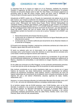 Julio 2012
Actualización del Plan Maestro de Alcantarillado Sanitario y Tratamiento de Aguas Residuales de
Asunción y Área Metropolitana (APM) -
Pagina
60
La descarga final de la cuenca se realiza en el río Paraguay, mediante los emisarios
Varadero y Lagerenza, de 900 mm y 250 mm de diámetro, respectivamente. El emisario
Varadero se encuentra dirigido sobre la calle Tte. Díaz Pefaur y el emisario Lagerenza se
encuentra sobre la calle del mismo nombre, dentro del barrio José G. Rodríguez de
Francia.Al lado la Escuela superior técnica Naval Don Carlos Antonio López.
Actualmente el MOPC cuenta con un Proyecto de mejoramiento del sistema de la red de
esta Cuenca, que incluirá la sustitución de colectores y la construcción de un Sistema de
Tratamiento de Aguas Residuales y emisario subfluvial de descarga final en el río, que se
conoce como: “Renovación del Centro Zona Puerto, Primer Corredor Metropolitano de
Transporte Público y Oficinas del Gobierno”. Este Proyecto ha sido suscrito con el Banco
Interamericano de Desarrollo (BID) con Nº 11771-ATN/SF-5536-PR y posee un componente
de “Plan de Reconversión Urbana del Sector del Puerto de Asunción”, que será ejecutado a
través del MOPC, dentro del cual se prevén obras de mejoramiento del sistema de
alcantarillado sanitario de Asunción en la zona de la cuenca “Varadero” de la ESSAP, que
incluirán:
 Reacondicionamiento del emisario final de la cuenca;
 Construcción de un Sistema de Tratamiento Preliminar de Aguas Residuales para los
efluentes de la cuenca;
 Construcción de un emisario subfluvial para lanzamiento de los efluentes tratados en
el canal del río Paraguay.
El Proyecto de la descarga Varadero, mejorará las condiciones sanitarias de la ribera del río
Paraguay, aguas abajo del puerto de Asunción.
El barrio se extiende junto con el micro-centro de la capital, ocupando las lomadas
conocidas como: Loma Cavará o Loma San Jerónimo; la zona más alta era conocida como
Loma Clavel, nombre que algunos vecinos usan hasta hoy.
Lomadas y pendientes convierten al barrio en un terreno muy accidentado. El uso del suelo
es eminentemente habitacional, sin embargo las riberas están ocupadas por astilleros por la
Marina y depósitos de combustibles, lo cual deteriora la imagen ribereña y daña el medio
ambiente.
En las calles que concluyen en el Rio Paraguay, se han producido asentamientos precarios.
Lo que hace que las zonas de descarga al Rio se encuentren en estos asentamientos.
Este territorio socialmente es de mucha importancia dado que se vincula con el casco
histórico de Asunción, las áreas históricamente comerciales, instalaciones de edificios
públicos de importancia (ministerios, entes públicos, bancos y financieras) así como de
lugares tradicionales de concentración de la población local y de gente proveniente de otras
regiones del país y del exterior (Parlamento, aduanas, agencias de viajes, hoteles,
restaurantes, etc.).
Asimismo, la cuenca descarga efluentes de tradicionales Mercados Municipales como el N°
4, N° 2, etc., así como de importantes edificios y complejos residenciales en alturas.
En el territorio residen más de 54.000 personas, unas 13.000 familias, pero, en los días
laborales, la población y los usuarios se multiplican por los lugares de trabajo que ofrecen
las oficinas públicas, los Mercados Municipales, los hoteles, el Hospital Militar, Marina
Nacional, el Puerto y la Aduana, así como las instituciones bancarias y los centros
comerciales instalados generalmente sobre las calles Palma, Estrella, Colón, Cerro Corá,
Petirossi, Brasil, entre los más caracterizados.
 