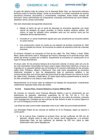 Julio 2012
Actualización del Plan Maestro de Alcantarillado Sanitario y Tratamiento de Aguas Residuales de
Asunción y Área Metropolitana (APM) -
Pagina
61
Si parte del sistema trata de enlazar con la descarga Bella Vista, se intervendrá extensos
territorios sobre la Avenida Artigas, donde se encuentran un número importante de centros
educativos primarios, secundarios y universidades, hospitales, áreas verdes, trazado del
ferrocarril, centro administrativo de cooperativas, empresas constructoras así como talleres,
depósitos varios y áreas comerciales.
Han sido observadas las siguientes situaciones:
 Debido al hecho de que el canal de descarga se encuentra siguiendo una zanja
natural de desagüe de aguas pluviales, la misma arrastra residuos sólidos. Así
mismo, el lugar es utilizado como vertedero tanto por los vecinos como por los
habitantes de los asentamientos.
 Consiste en un canal inicialmente tapado pero que actualmente se encuentra abierto
en varios tramos.
 Una construcción a tener en cuenta es una estación de bombeo construida en 1944
para el hospital de clínicas. Se encuentra en estado de abandono entre las viviendas
precarias.
El emisario Varadero se encuentra al final de las calles Tte. Díaz Pefaur y Avda. Stella
Maris, dentro del barrio José G. Rodríguez de Francia. Descarga en el canal del arroyo Jaén
detrás del terreno ocupado por la Marina. Actualmente se encuentra en construcción en el
lugar el Parque Bicentenario.
El arroyo Jaén. En los primeros tiempos de la Asunción colonial, el arroyo Jaén era uno de
los más importantes manantiales del casco urbano según referencias históricas, el cauce se
originaba en un pequeño bañado que se formaba en la manzana delimitada por las actuales
calles Chile, Piribebuy, Alberdi y Manduvirá. Pero este tramo actualmente se encuentra
totalmente entubado o bien ha desaparecido bajo el pavimento asfáltico o las
construcciones.Solo una mínima parte del canal actual se deja entrever por tramos al cruzar
las calles Colón, Garibaldi y Stella Maris. En todos estos trechos posteriormente el canal se
ha visto convertido en una cloaca a cielo abierto.
Recientemente, en el arroyo Jaén se realizaron los trabajos de recuperación, mostrándose
visiblemente mejorado hasta antes del vertido.
5.2.4.6. Cuenca Grau, Cuenca Gamarra y Cuenca Alférez Silva
Se conocen en conjunto como Cuencas Menores debido a que la combinación de sus
extensiones es pequeña, abarcando superficies de 30 Ha, 3,6 Ha y 17,5 Ha,
respectivamente. Están ubicadas en el codo noroeste de una colina de arenisca, conocida
como Itapytápunta y limitadas por las cuencas de San Antonio al este, la cuenca Sajonia al
sur y el río Paraguay al norte y al oeste.
Las áreas de cada cuenca están separadas entre sí por valles de pronunciada pendiente.
Las descargas finales de las cuencas se realizan en el río Paraguay, según se expone a
continuación:
 En la cuenca Grau: mediante el emisario Grau, de tipo subfluvial, de 250 mm de
diámetro, dirigido sobre la calle de las Llanas, barrio Itapytápunta; y el emisario
Gobernador Irala, de tipo subfluvial, de diámetro de 250 mm, sobre la calle
Gobernador Irala, barrio Itapytápunta.
 