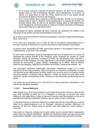 Julio 2012
Actualización del Plan Maestro de Alcantarillado Sanitario y Tratamiento de Aguas Residuales de
Asunción y Área Metropolitana (APM) -
Pagina
62
 En la cuenca Gamarra: mediante el emisario Gamarra, de 200 mm de diámetro,
dirigido sobre la calle Comandante Gamarra, barrio Itapytápunta. El emisario se
desvía a la zanja sobre la calle Tte. Prieto, donde se une a una cañería pluvial
proveniente de Molinos Harineros del Paraguay.
 En la cuenca Alférez Silva: mediante el emisario Montero, de 200 mm de diámetro,
dirigido sobre la calle Dr. Montero, barrio Itapytápunta a un costado del mirador; y el
emisario Alférez Silva, de 250 mm de diámetro, dirigido sobre la calle Alférez Silva,
barrio Itapytápunta. El emisario tiene su salida en el predio de Granos del Paraguay,
que ocupa el final de la calle Alférez Silva.
Las descargas de aguas residuales de estos emisarios son pequeñas con relación a las
descargas de las demás cuencas de alcantarillado de Asunción.
En el área se encuentra Molinos Harineros del Paraguay y el Centro Experimental Paraguay
Brasil, entre otros.
En la zona de la descarga y en la orilla del Rio se encuentran asentamientos que en
principio ocuparon la franja del Rio y se han convertido en asentamientos consolidados.
El entorno socio demográfico de estas subcuencas aglutina a una población superior a los
5.000 personas, o sea unas 1300 viviendas.
En este tramo la afectación social es heterogénea dado que se observa en los puntos de
descargas del sistema ESSAP al Rio Paraguay, áreas ocupadas por familias en casas
precarias, puertos de lancheros vinculados al tráfico de mercadearías entre Asunción y
Argentina por el Rio Paraguay, así como importantes y voluminosas instalaciones de puertos
privados de mercaderías y cargas (Paksa), Subestática de la ANDE, Silos de Molinos
Harineros del Paraguay, Depósitos de Petróleos de la ESSO, instalaciones militares , etc.
Los principales problemas ambientales observados actualmente surgen por la mala
disposición de los residuos sólidos. Según los vecinos, los basureros municipales no entran
a la mayoría de las calles porque no tienen salida o son de poco ancho y no pueden circular
vehículos grandes y entonces buscan disponer o arrojar su basura en otros sitios como
barrancos, zanjas o directamente al Río. Tampoco se han observado contenedores para el
efecto.
Las casas que se encuentran en la orilla del Rio o zanjas descargan directamente a los
mismos sus desagües cloacales.
5.2.4.7. Cuenca Mallorquín
Está ubicada al sur de la cuenca Sajonia, en la ciudad de Asunción. Abarca un área de 393
Has. Está bordeada al oeste por el río Paraguay, al norte por la avenida Juan León
Mallorquín y las calles Roma y Abay, al este por la avenida José Félix Bogado y al sur por la
avenida 24 Proyectadas (Sebastián Gaboto) y por las calles Parapití y Paraguarí.
La descarga final de la cuenca se realiza en la margen derecha del arroyo Mburica, a metros
antes de su desembocadura en el río Paraguay, mediante el emisario Mallorquín, de
diámetro de 500 mm, dirigido sobre la avenida Juan León Mallorquín, barrio Sajonia –
Tacumbú.
Este barrio de Tacumbú, contaba con un gran zanjón que los vecinos fueron recuperando,
según datos de antiguos pobladores. También es importante señalar que algunos sectores
de este barrio utilizaban como huerta, debido a la tierra húmeda apta para dicha actividad.
 