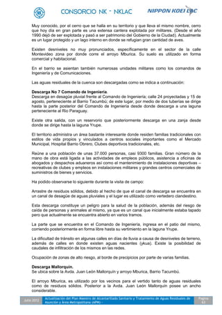 Julio 2012
Actualización del Plan Maestro de Alcantarillado Sanitario y Tratamiento de Aguas Residuales de
Asunción y Área Metropolitana (APM) -
Pagina
63
Muy conocido, por el cerro que se halla en su territorio y que lleva el mismo nombre, cerro
que hoy día en gran parte es una extensa cantera explotada por militares. (Desde el año
1990 dejó de ser explotada y pasó a ser patrimonio del Gobierno de la Ciudad). Actualmente
es un lugar protegido y un lago interno en donde se refugian gran cantidad de aves.
Existen desniveles no muy pronunciados, específicamente en el sector de la calle
Montevideo zona por donde corre el arroyo Mburica. Su suelo es utilizado en forma
comercial y habitacional.
En el barrio se asientan también numerosas unidades militares como los comandos de
Ingeniería y de Comunicaciones.
Las aguas residuales de la cuenca son descargadas como se indica a continuación:
Descarga No 7 Comando de Ingeniería.
Descarga en desagüe pluvial frente al Comando de Ingeniería; calle 24 proyectadas y 15 de
agosto, perteneciente al Barrio Tacumbú; de este lugar, por medio de dos tuberías se dirige
hasta la parte posterior del Comando de Ingeniería desde donde descarga a una laguna
perteneciente al Rio Paraguay.
Existe otra salida, con un reservorio que posteriormente descarga en una zanja desde
donde se dirige hasta la laguna Yrupe.
El territorio administra un área bastante interesante donde residen familias tradicionales con
estilos de vida propios y vinculados a centros sociales importantes como el Mercado
Municipal, Hospital Barrio Obrero, Clubes deportivos tradicionales, etc.
Reúne a una población de unas 37.000 personas, casi 9300 familias. Gran número de la
mano de obra está ligada a las actividades de empleos públicos, asistencia a oficinas de
abogados y despachos aduaneros así como el mantenimiento de instalaciones deportivas –
recreativas de clubes y empleos en instalaciones militares y grandes centros comerciales de
suministros de bienes y servicios.
Ha podido observarse lo siguiente durante la visita de campo:
Arrastre de residuos sólidos, debido al hecho de que el canal de descarga se encuentra en
un canal de desagüe de aguas pluviales y el lugar es utilizado como vertedero clandestino.
Esta descarga constituye un peligro para la salud de la población, además del riesgo de
caída de personas y animales al mismo, ya que es un canal que inicialmente estaba tapado
pero que actualmente se encuentra abierto en varios tramos.
La parte que se encuentra en el Comando de Ingeniería, ingresa en el patio del mismo,
corriendo posteriormente en forma libre hasta su vertimiento en la laguna Yrupe.
La dificultad de tránsito en algunas calles en días de lluvia a causa de desniveles de terreno,
además de calles en donde existen aguas nacientes (ykua). Existe la posibilidad de
caudales de infiltración de los mismos en las redes.
Ocupación de zonas de alto riesgo, al borde de precipicios por parte de varias familias.
Descarga Mallorquín.
Se ubica sobre la Avda. Juan León Mallorquín y arroyo Mburica, Barrio Tacumbú.
El arroyo Mburica, es utilizado por los vecinos para el vertido tanto de aguas residuales
como de residuos sólidos. Posterior a la Avda. Juan León Mallorquín posee un ancho
considerable.
 
