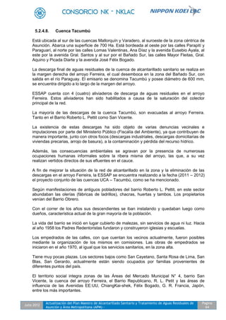 Julio 2012
Actualización del Plan Maestro de Alcantarillado Sanitario y Tratamiento de Aguas Residuales de
Asunción y Área Metropolitana (APM) -
Pagina
64
5.2.4.8. Cuenca Tacumbú
Está ubicada al sur de las cuencas Mallorquín y Varadero, al suroeste de la zona céntrica de
Asunción. Abarca una superficie de 700 Ha. Está bordeada al oeste por las calles Parapití y
Paraguarí, al norte por las calles Lomas Valentinas, Ana Díaz y la avenida Eusebio Ayala, al
este por la avenida Gral. Santos y al sur por el Bañado Sur, las calles Mayor Fleitas, Gral.
Aquino y Picada Diarte y la avenida José Félix Bogado.
La descarga final de aguas residuales de la cuenca de alcantarillado sanitario se realiza en
la margen derecha del arroyo Ferreira, el cual desemboca en la zona del Bañado Sur, con
salida en el río Paraguay. El emisario se denomina Tacumbú y posee diámetro de 600 mm,
se encuentra dirigido a lo largo de la margen del arroyo.
ESSAP cuenta con 4 (cuatro) aliviaderos de descarga de aguas residuales en el arroyo
Ferreira. Estos aliviaderos han sido habilitados a causa de la saturación del colector
principal de la red.
La mayoría de las descargas de la cuenca Tacumbú, son evacuadas al arroyo Ferreira.
Tanto en el Barrio Roberto L. Pettit como San Vicente.
La existencia de estas descargas ha sido objeto de varias denuncias vecinales e
imputaciones por parte del Ministerio Público (Fiscalía del Ambiente), ya que contribuyen de
manera importante, junto con otros focos (descargas industriales, descargas domiciliarias de
viviendas precarias, arrojo de basura), a la contaminación y pérdida del recurso hídrico.
Además, las consecuencias ambientales se agravan por la presencia de numerosas
ocupaciones humanas informales sobre la ribera misma del arroyo, las que, a su vez
realizan vertidos directos de sus efluentes en el cauce.
A fin de mejorar la situación de la red de alcantarillado en la zona y la eliminación de las
descargas en el arroyo Ferreira, la ESSAP se encuentra realizando a la fecha (2011 – 2012)
el proyecto conjunto de las cuencas UCA – Tacumbú, como se ha mencionado.
Según manifestaciones de antiguos pobladores del barrio Roberto L. Pettit, en este sector
abundaban las olerías (fábricas de ladrillos), chacras, huertas y tambos. Los propietarios
venían del Barrio Obrero.
Con el correr de los años sus descendientes se iban instalando y quedaban luego como
dueños, característica actual de la gran mayoría de la población.
La vida del barrio se inició en lugar cubierto de malezas, sin servicios de agua ni luz. Hacia
al año 1958 los Padres Redentoristas fundaron y construyeron iglesias y escuelas.
Los empedrados de las calles, con que cuentan los vecinos actualmente, fueron posibles
mediante la organización de los mismos en comisiones. Las obras de empedrados se
iniciaron en el año 1970, al igual que los servicios sanitarios, en la zona alta.
Tiene muy pocas plazas. Los sectores bajos como San Cayetano, Santa Rosa de Lima, San
Blas, San Gerardo, actualmente están siendo ocupados por familias provenientes de
diferentes puntos del país.
El territorio social integra zonas de las Áreas del Mercado Municipal N° 4, barrio San
Vicente, la cuenca del arroyo Ferreira, el Barrio Republicano, R. L. Petit y las áreas de
influencia de las Avenidas EE:UU, ChiangKai-shek, Félix Bogado, G. R. Francia, Japón,
entre los más importantes.
 