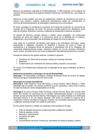 Julio 2012
Actualización del Plan Maestro de Alcantarillado Sanitario y Tratamiento de Aguas Residuales de
Asunción y Área Metropolitana (APM) -
Pagina
65
Reúne a una población estimada de 70.000 habitantes, 17.000 viviendas, sin considerar los
impactos de los procesos de ocupación del Barrio Santa Ana, del Bañado Sur, que integra el
territorio.
Asimismo, el área registra una serie de instalaciones militares de importancia así como la
Cárcel, cuyo manejo y sistema institucional administrativo deben ser considerados en
términos de dimensionamiento de descargas y relaciones socio comunitarias.
El centro neurálgico lo constituye la ocupación de la franja de inundación en momentos de
crecidas del rio Paraguay, por ende, los servicios sociales básicos son deficitarios sobre
todo los de Salud, Educación, caminos y sistemas de transportes y áreas de recreación.
Al carecer de servicios sociales básicos y habitar zonas anegables, las condiciones
generales de salud son frágiles y la convivencia social se ve afectada por la violencia,
drogadicción y la promiscuidad y las actividades al margen de la ley en general.
Gran parte de la población del Bañado está ligada a las actividades informales, ventas
estacionales y callejeras, reciclados de desechos y basuras así como la pesca de
subsistencia y el transporte fluvial de personas y mercaderías por el rio Paraguay. De
costumbres preferentemente rurales, mantienen hábitos de cría de animales domésticos
(aves, cerdos, animales de tiro) así como la disposición desordenada de basuras y excretas.
Durante las visitas se han podido observar y recabar lo siguiente:
 Ocupación de riberas de los arroyos y zanjas por viviendas precarias.
 Raterismo
 Contaminación por vertimiento de residuos sólidos y líquidos a los arroyos
En cuanto a la infraestructura utilizada para la descarga de las aguas residuales, se tiene lo
siguiente.
Estaciones de bombeo y descarga a la red de alcantarillado:
Descarga I. 35 Proyectadas y Antequera. Estación de Bombeo fuera de servicio. El registro
rebosa y las aguas residuales escurren por la calle.
Descargas en arroyos (aliviaderos).
Descarga 6. Calle Sargento Funes (29 Pydas.) y arroyo Ferreira, Barrio Roberto L. Pettit.
Descarga bajo el puente. Los vecinos comentan que por momentos y sobre todo en época
de calor se producen olores desagradables en el sitio.
Descarga 4: en arroyo Ferreira; Calle Tte.Garay y Arroyo Ferreira, Barrio San Vicente. Este
barrio San Vicente, se caracteriza por su carácter eminentemente popular y se encuentra
limitado por las avenidas General Santos, Félix Bogado y las calles lindantes con el Mercado
Municipal Número 4. En las últimas décadas, este barrio ha recibido la mayoría de la
inmigración coreana que llegó al Paraguay; inclusive, las principales asociaciones culturales
y religiosas coreanas poseen sus sedes en este barrio.
Se han podido observar y recabar las siguientes informaciones en el lugar:
 Falta de desagüe pluvial que ocasiona grandes y peligrosos raudales
 Falta de espacios verdes
 Mercado 4: hacinamiento
 Ocupación de calles
 Raterismo
 Contaminación del arroyo Ferreira por vertimiento de residuos líquidos y sólidos.
 