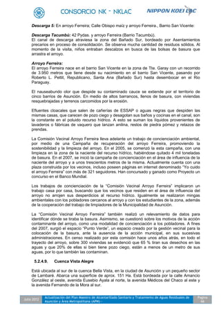 Julio 2012
Actualización del Plan Maestro de Alcantarillado Sanitario y Tratamiento de Aguas Residuales de
Asunción y Área Metropolitana (APM) -
Pagina
66
Descarga 5: En arroyo Ferreira; Calle Obispo maíz y arroyo Ferreira., Barrio San Vicente:
Descarga Tacumbú: 42 Pydas. y arroyo Ferreira (Barrio Tacumbú).
El canal de descarga atraviesa la zona del Bañado Sur, bordeado por Asentamientos
precarios en proceso de consolidación. Se observa mucha cantidad de residuos sólidos. Al
momento de la visita, niños entraban descalzos en busca de las bolsas de basura que
arrastra el arroyo.
Arroyo Ferreira:
El arroyo Ferreira nace en el barrio San Vicente en la zona de Tte. Garay con un recorrido
de 3.950 metros que tiene desde su nacimiento en el barrio San Vicente, pasando por
Roberto L. Pettit, Republicano, Santa Ana (Bañado Sur) hasta desembocar en el Rio
Paraguay.
El nauseabundo olor que despide su contaminado cauce se extiende por el territorio de
cinco barrios de Asunción. En medio de altos barrancos, llenos de basura, con viviendas
resquebrajadas y terrenos carcomidos por la erosión.
Efluentes cloacales que salen de cañerías de ESSAP o aguas negras que despiden las
mismas casas, que carecen de pozo ciego y desagotan sus baños y cocinas en el canal, son
la constante en el poluido recurso hídrico. A esto se suman los líquidos provenientes de
lavaderos o fábricas de vaquero que lanzan anilina, restos de piedra pómez y retazos de
prendas.
La Comisión Vecinal Arroyo Ferreira lleva adelante un trabajo de concienciación ambiental,
por medio de una Campaña de recuperación del arroyo Ferreira, promoviendo la
sostenibilidad y la limpieza del arroyo. En el 2005, se comenzó la esta campaña, con una
limpieza en la zona de la naciente del recurso hídrico, habiéndose quitado 4 mil toneladas
de basura. En el 2007, se inició la campaña de concienciación en el área de influencia de la
naciente del arroyo y a unos trescientos metros de la misma. Actualmente cuenta con una
plaza construida por los vecinos, incluso poseen páginas en internet denominado “Yo cuido
el arroyo Ferreira” con más de 321 seguidores. Han concursado y ganado como Proyecto un
concurso en el Banco Mundial.
Los trabajos de concienciación de la “Comisión Vecinal Arroyo Ferreira” implicaron un
trabajo casa por casa, buscando que los vecinos que residen en el área de influencia del
arroyo no arrojen sus desperdicios al recurso hídrico. Igualmente se realizaron mingas
ambientales con los pobladores cercanos al arroyo y con los estudiantes de la zona, además
de la cooperación del trabajo de limpiadores de la Municipalidad de Asunción.
La “Comisión Vecinal Arroyo Ferreira” también realizó un relevamiento de datos para
identificar dónde se tiraba la basura. Asimismo, se cuestionó sobre los motivos de la acción
contaminante del arroyo, como una modalidad de concienciación a los pobladores. A fines
del 2007, surgió el espacio “Punto Verde”, un espacio creado por la gestión vecinal para la
colocación de la basura, ante la ausencia de la acción municipal, en sus sucesivas
administraciones. En censo realizado por esta comisión hace unos años atrás, en todo el
trayecto del arroyo, sobre 300 viviendas se evidenció que 65 % tiran sus desechos en las
aguas y que 20% de ellas si bien tiene pozo ciego, están a menos de un metro de sus
aguas, por lo que también las contaminan.
5.2.4.9. Cuenca Vista Alegre
Está ubicada al sur de la cuenca Bella Vista, en la ciudad de Asunción y un pequeño sector
de Lambaré. Abarca una superficie de aprox. 151 Ha. Está bordeada por la calle Amancio
González al oeste, avenida Eusebio Ayala al norte, la avenida Médicos del Chaco al este y
la avenida Fernando de la Mora al sur.
 