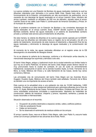 Julio 2012
Actualización del Plan Maestro de Alcantarillado Sanitario y Tratamiento de Aguas Residuales de
Asunción y Área Metropolitana (APM) -
Pagina
67
La cuenca contaba con una Estación de Bombeo de aguas residuales mediante la cual los
efluentes colectados eran derivados a la cuenca Bella Vista. Desde hace años, el mal
funcionamiento de la Estación, principalmente por alta acumulación de sedimentos, era la
causante de una descarga de aguas residuales en el arroyo Leandro Sosa, tributario del
arroyo Lambaré, mediante un aliviadero de 250 mm de diámetro, ubicado sobre el arroyo
Leandro Sosa en las calles Juan Pablo II, (continuación de Amancio González) y Pirizal, en
el municipio de Lambaré.
Dado el problema existente con la Estación de Bombeo y las constantes descargas de
aguas residuales en el arroyo Leandro Sosa, ESSAP decidió suprimir la Estación de
Bombeo existente, derivar las aguas residuales a un sistema de alcantarillado sanitario
privado y contratar este servicio para el tratamiento de efluentes.
De esta manera, la colecta de efluentes en la cuenca sigue siendo operada por la ESSAP,
en tanto que los efluentes son derivados hacia un registro de la red privada y de allí a la
planta de tratamiento, tercerizando de esta manera el tratamiento y disposición final de las
aguas residuales y eliminando la descarga de aguas residuales y la contaminación del
arroyo.
Al momento de la visita, las aguas residuales afloraban en el registro antes de la EB
descargando a la alcantarilla de desagüe cloacal.
Ya no se observa la cañería de la descarga, conforme a la información arriba descrita, la
mencionada descarga fue suprimida y derivada a otro sitio.
El barrio Vista Alegre, antiguo y tradicional rincón de la ciudad extendía sus límites hasta lo
que hoy es el barrio Pettirossi. El terreno del barrio Vista Alegre posee declive natural no
muy pronunciado hacia la ciudad de Lambaré. El uso de suelo es eminentemente
habitacional, exceptuando el sector de la avenida Eusebio Ayala, la Avda. Fernando de la
Mora, la Avda. Médicos del Chaco y la calle Bartolomé de las Casas, donde hay varios
comercios y fábricas.
Las principales vías de comunicación del barrio Vista Alegre son las Avenidas Bruno
Guggiari, Eusebio Ayala, Médicos del Chaco también está asfaltada. Fernando de la Mora
es también una vía importante de acceso al barrio.
Esta cuenca en la actualidad sirve a una población de más de 15.000 habitantes, 3.800
viviendas. Constituye un área residencial tradicional pero administra efluentes de la Zona de
las Av. E. Ayala, Bartolomé de las Casas, Fernando de la Mora, Choferes del Chaco, etc. así
como actividades productivas vinculadas a supermercados, depósitos de materiales de
construcción, talleres de mecánica, chapería y pintura, repuestos, sanitarios y parada de
buses nacionales e internacionales.
Situación observada en el recorrido:
 Ocupación de predios destinados a espacios verdes, calles y edificios públicos
 Falta de canalización fluvial
 Calles sin terminación
 Se ha observado el vertimiento de residuos sólidos en los arroyos
El arroyo Leandro Sosa, nace en el Barrio Vista Alegre, calle Juan Pablo II y escurre hasta
unirse con el arroyo Lambaré en las cercanías de la Avda. Perón.
 