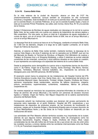 Julio 2012
Actualización del Plan Maestro de Alcantarillado Sanitario y Tratamiento de Aguas Residuales de
Asunción y Área Metropolitana (APM) -
Pagina
68
5.2.4.10. Cuenca Bella Vista
Es la más extensa de la ciudad de Asunción, abarca un área de 3127 Ha,
predominantemente residencial, aunque también se encuentran en ella numerosas
industrias y hospitales. Está bordeada en el norte por la avenida Gral. Artigas, hacia el oeste
por la avenida Brasil y la avenida Pettirossi, al sur por la avenida Eusebio Ayala y hacia el
este por la avenida Primer Presidente, las calles Julio Correa, Denis Roa, RI 18 y la avenida
de la Victoria.
Existen 5 Estaciones de Bombeo de aguas residuales con descarga en la red de la cuenca
Bella Vista, de las cuales sólo uno cuenta con sistema de tratamiento de cámara séptica y
filtro anaeróbico. Por otra parte, se tiene un total de 5 aliviaderos de aguas residuales en
cursos de agua, uno en el arroyo S/N ubicado frente al IGM, tres en el arroyo Mburicaó y
uno en el arroyo Mburicaó-mí.
La descarga final de la cuenca se hace en el río Paraguay, mediante el emisario Bella Vista,
de 1.300 mm de diámetro, dirigido a lo largo de la calle Capitán Lombardo, en el barrio
Virgen de Fátima de Asunción.
Además, el sistema de Bella Vista recibe también, mediante bombeo, la descarga de la
cuenca Vista Alegre y de otros 5 sistemas de red no operados por la ESSAP, que son los
del Mercado de Abasto, la Terminal de Ómnibus, el Registro Civil (Ministerio de Justicia y
Trabajo), la Empresa Inca y el Shopping Multiplaza, a estos 5 sistemas se suman además
conexiones de las viviendas, comercios y otros edificios situados en las zonas en cuestión,
lo que representa una sobrecarga a la capacidad del sistema de la cuenca Bella Vista.
Desde la perspectiva socio demográfica la cuenca sirve a importantes barrios de Asunción,
como V. de Fátima, Virgen de la Asunción, Ybyraty, Santo Domingo, Villa Morra, Herrera,
Recoleta, Tembetary, Mburicaó, General Caballero, etc., impactando los servicios de
desagües para unas 320.000 personas, 80.000 familias.
El escenario social marca la presencia de las instalaciones del Hospital Central del IPS,
Centros Educativos (Loyola, Aula Viva, Santa Clara, etc.) , las instalaciones del entorno de
las Avenidas Mariscal López, Sacramento, Trinidad, Artigas, España, Choferes del Chaco;
asimismo importantes áreas residenciales, servicios de talleres mecánicos, chapería,
pintura, servicentros, supermercados, curtiembres, mataderias, fábrica de pinturas,
cooperativas etc.
De manera especial se menciona las ocupaciones precarias-informales de viviendas en la
franja de dominio del arroyo Mburicaó y los barrios con personas de escasos recursos
ligados a Tablada, Virgen de Fátima, San Miguel integrantes de la cadena asentamientos
precarios del Bañado Norte.
Corresponde advertir las implicancias sociales que devienen del acceso permanente de
personas extra regionales en el jardín Botánico, Hospital del IPS, cooperativas y sus
instalaciones de expendios de productos propios, de las funciones de movilización de
personas, cargas por la Avenida Artigas y Sacramento-España para el acceso Asunción de
la Zona Metropolitana Norte y de las obras de la Franja Costera en desarrollo por las
instituciones del sector.
Las actividades del Plan Maestro afectan territorios sociales muy importantes de la ciudad,
además de que algunos tramos atraviesan sistemas viales de envergadura como las
Avenidas Sacramento, España, Artigas, E. Ayala, Choferes del Chaco, Mcal. López
consideradas las de más alto trafico las 24 horas de día y que sirven de vías de unión entre
las ciudades vecinas y uniones rápidas entre las carreteras internacionales como las Rutas
I, II, III y la Transchaco respectivamente.
 