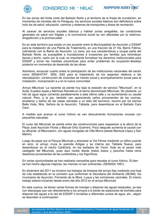 Julio 2012
Actualización del Plan Maestro de Alcantarillado Sanitario y Tratamiento de Aguas Residuales de
Asunción y Área Metropolitana (APM) -
Pagina
69
En las zonas del límite norte del Bañado Norte y el territorio de la franja de inundación, en
momentos de crecidas del rio Paraguay, los servicios sociales básicos son deficitarios sobre
todo los de salud, educación, caminos y sistemas de transportes y áreas de recreación.
Al carecer de servicios sociales básicos y habitar zonas anegables, las condiciones
generales de salud son frágiles y la convivencia social se ven afectadas por la violencia,
drogadicción y la promiscuidad.
Es en este territorio que existe un pre acuerdo entre la Municipalidad de Asunción y ESSAP
para la instalación de una Planta de Tratamiento, en una fracción de 21 Ha, Barrio Fátima,
colindando con la Bahía de Asunción. La zona, por sus características y ocupar parte del
Bañado Norte, es susceptible a inundaciones e invasiones por familias que reivindican
tierras y techo, razón por la cual, es importante formalizar los derechos institucionales para
ESSAP y tomar las medidas preventivas para evitar problemas de ocupación-desalojo
posterior en momentos de desarrollo de las obras
Asimismo, encauzar cuanto antes la participación de las instituciones nacionales del sector
como SENAVITAT, SEN, SAS para el tratamiento de los aspectos relativos a las
relocalización, construcción de viviendas de interés social y acompañamiento social para la
instalación, incorporación a y en la nueva comunidad
Arroyo Mburicaó: La naciente se pierde hoy bajo la estación de servicio "Mburicaó", en la
Avda. Eusebio Ayala y Martínez Ramella en el barrio denominado Mburicaó. No obstante, un
hilo de agua sigue corriendo paralelamente a esta última calle y va aumentando su caudal
natural. Pero, a la par, también van apareciendo caños provenientes de las cocinas,
lavaderos y baños de las casas ubicadas a un lado del barranco, recorre por los barrios
Bella Vista, Ntra. Señora de la Asunción, Tablada, para desembocar en el Bañado Cara
Cara.
A medida que avanza el curso hídrico se van descubriendo formaciones rocosas con
pequeñas cascadas.
El curso del Mburicaó se pierde entre las construcciones para reaparecer a la altura de la
Plaza José Asunción Flores y Manuel Ortiz Guerrero. Poco después aumenta el caudal con
su afluente, el Mburicaomí, con aguas recogidas de Villa Morra (desde Mariscal López y San
Martín).
Luego de pasar por el Parque Mburicaó y atravesar la Vía Férrea mediante un idílico puente
en arco, el arroyo cruza la avenida Artigas y se interna por Tablada Nueva, para
desembocar en el riacho CaráCará, en los bañados de Ysoro. Este es el sector más
castigado del Mburicaó, pues aquí recibe desde restos óseos y pezuñas hasta otros
desechos provenientes de las curtiembres y los frigoríficos.
En varias oportunidades se han realizado campañas para rescatar el curso hídrico. Si bien
se han hecho algunas mejoras, las mismas no son suficientes. (SENASA 1991).
En diciembre del 2011 se iniciaron los trabajos de limpieza del arroyo Itay mediante una hoja
de ruta establecida en la comisión que conforman la Secretaría del Ambiente (SEAM), los
municipios de Asunción, Fernando de la Mora, Luque y las comisiones vecinales. El mismo
trabajo estaría iniciando desde enero del año 2012 en el arroyo Mburicaó.
En esta cuenca, se tienen varias formas de manejar y disponer las aguas residuales, ya sea
con descargas que van directamente a los arroyos o a través de estaciones de bombeo para
disponer las aguas a la red de ESSAP o enviarlas a diferentes cursos de agua, etc., según
se describen a continuación:
 