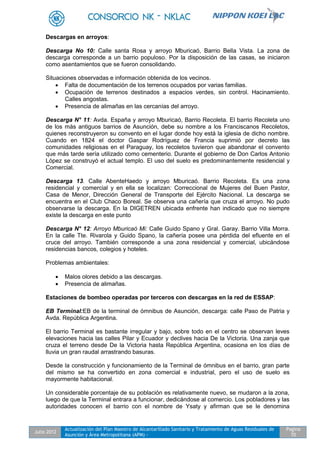Julio 2012
Actualización del Plan Maestro de Alcantarillado Sanitario y Tratamiento de Aguas Residuales de
Asunción y Área Metropolitana (APM) -
Pagina
70
Descargas en arroyos:
Descarga No 10: Calle santa Rosa y arroyo Mburicaó, Barrio Bella Vista. La zona de
descarga corresponde a un barrio populoso. Por la disposición de las casas, se iniciaron
como asentamientos que se fueron consolidando.
Situaciones observadas e información obtenida de los vecinos.
 Falta de documentación de los terrenos ocupados por varias familias.
 Ocupación de terrenos destinados a espacios verdes, sin control. Hacinamiento.
Calles angostas.
 Presencia de alimañas en las cercanías del arroyo.
Descarga N° 11: Avda. España y arroyo Mburicaó, Barrio Recoleta. El barrio Recoleta uno
de los más antiguos barrios de Asunción, debe su nombre a los Franciscanos Recoletos,
quienes reconstruyeron su convento en el lugar donde hoy está la iglesia de dicho nombre.
Cuando en 1824 el doctor Gaspar Rodríguez de Francia suprimió por decreto las
comunidades religiosas en el Paraguay, los recoletos tuvieron que abandonar el convento
que más tarde sería utilizado como cementerio. Durante el gobierno de Don Carlos Antonio
López se construyó el actual templo. El uso del suelo es predominantemente residencial y
Comercial.
Descarga 13. Calle AbenteHaedo y arroyo Mburicaó. Barrio Recoleta. Es una zona
residencial y comercial y en ella se localizan: Correccional de Mujeres del Buen Pastor,
Casa de Menor, Dirección General de Transporte del Ejército Nacional. La descarga se
encuentra en el Club Chaco Boreal. Se observa una cañería que cruza el arroyo. No pudo
observarse la descarga. En la DIGETREN ubicada enfrente han indicado que no siempre
existe la descarga en este punto
Descarga N° 12: Arroyo Mburicaó Mi: Calle Guido Spano y Gral. Garay. Barrio Villa Morra.
En la calle Tte. Rivarola y Guido Spano, la cañería posee una pérdida del efluente en el
cruce del arroyo. También corresponde a una zona residencial y comercial, ubicándose
residencias bancos, colegios y hoteles.
Problemas ambientales:
 Malos olores debido a las descargas.
 Presencia de alimañas.
Estaciones de bombeo operadas por terceros con descargas en la red de ESSAP:
EB Terminal:EB de la terminal de ómnibus de Asunción, descarga: calle Paso de Patria y
Avda. República Argentina.
El barrio Terminal es bastante irregular y bajo, sobre todo en el centro se observan leves
elevaciones hacia las calles Pilar y Ecuador y declives hacia De la Victoria. Una zanja que
cruza el terreno desde De la Victoria hasta República Argentina, ocasiona en los días de
lluvia un gran raudal arrastrando basuras.
Desde la construcción y funcionamiento de la Terminal de ómnibus en el barrio, gran parte
del mismo se ha convertido en zona comercial e industrial, pero el uso de suelo es
mayormente habitacional.
Un considerable porcentaje de su población es relativamente nuevo, se mudaron a la zona,
luego de que la Terminal entrara a funcionar, dedicándose al comercio. Los pobladores y las
autoridades conocen el barrio con el nombre de Ysaty y afirman que se le denomina
 