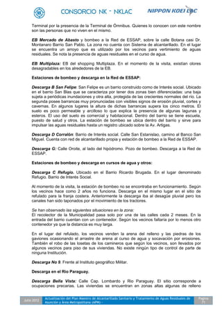 Julio 2012
Actualización del Plan Maestro de Alcantarillado Sanitario y Tratamiento de Aguas Residuales de
Asunción y Área Metropolitana (APM) -
Pagina
71
Terminal por la presencia de la Terminal de Ómnibus. Quienes lo conocen con este nombre
son las personas que no viven en el mismo.
EB Mercado de Abasto y bombeo a la Red de ESSAP, sobre la calle Botana casi Dr.
Montanaro Barrio San Pablo. La zona no cuenta con Sistema de alcantarillado. En el lugar
se encuentra un arroyo que es utilizado por los vecinos para vertimiento de aguas
residuales. Se nota la presencia de aguas residuales en el curso de agua.
EB Multiplaza: EB del shopping Multiplaza. En el momento de la visita, existían olores
desagradables en los alrededores de la EB.
Estaciones de bombeo y descarga en la Red de ESSAP:
Descarga B San Felipe: San Felipe es un barrio construido como de Interés social. Ubicado
en el barrio San Blas que se caracteriza por tener dos zonas bien diferenciadas: una baja
sujeta a periódicas inundaciones y otra alta, protegida de las crecientes normales del río. La
segunda posee barrancas muy pronunciadas con visibles signos de erosión pluvial, cortes y
cavernas. En algunos lugares la altura de dichas barrancas supera los cinco metros. El
suelo es poco permeable y arcilloso lo que explica la presencia de algunas lagunas y
esteros. El uso del suelo es comercial y habitacional. Dentro del barrio se tiene escuela,
puesto de salud y otros. La estación de bombeo se ubica dentro del barrio y sirve para
impulsar las aguas residuales hasta un registro ubicado sobre la Av. Artigas.
Descarga D Corralón: Barrio de Interés social. Calle San Estanislao, camino al Banco San
Miguel. Cuenta con red de alcantarillado propia y estación de bombeo a la Red de ESSAP.
Descarga G: Calle Oroite, al lado del hipódromo. Pozo de bombeo. Descarga a la Red de
ESSAP.
Estaciones de bombeo y descarga en cursos de agua y otros:
Descarga C Refugio. Ubicado en el Barrio Ricardo Brugada. En el lugar denominado
Refugio. Barrio de Interés Social.
Al momento de la visita, la estación de bombeo no se encontraba en funcionamiento. Según
los vecinos hace como 2 años no funciona. Descarga en el mismo lugar en el sitio de
refulado para la franja costera. Anteriormente la descarga iba al desagüe pluvial pero los
canales han sido taponados por el movimiento de los tractores.
Se han observado las siguientes situaciones en la zona:
El recolector de la Municipalidad pasa solo por una de las calles cada 2 meses. En la
entrada del barrio cuentan con un contenedor. Según los vecinos faltaría por lo menos otro
contenedor ya que la distancia es muy larga.
En el lugar del refulado, los vecinos venden la arena del relleno y las piedras de los
gaviones ocasionando el arrastre de arena al curso de agua y socavación por erosiones.
También el robo de las losetas de los camineros que según los vecinos, son llevados por
algunos vecinos para piso de sus viviendas. No existe ningún tipo de control de parte de
ninguna Institución.
Descarga No 9. Frente al Instituto geográfico Militar.
Descarga en el Rio Paraguay.
Descarga Bella Vista: Calle Cap. Lombardo y Rio Paraguay. El sitio corresponde a
ocupaciones precarias. Las viviendas se encuentran en zonas altas algunas de relleno
 