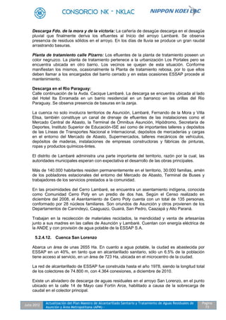Julio 2012
Actualización del Plan Maestro de Alcantarillado Sanitario y Tratamiento de Aguas Residuales de
Asunción y Área Metropolitana (APM) -
Pagina
73
Descarga Fdo. de la mora y de la victoria: La cañería de desagüe descarga en el desagüe
pluvial que finalmente deriva los efluentes al Inicio del arroyo Lambaré. Se observa
presencia de residuos sólidos en el arroyo. En los días de lluvia se produce un gran raudal
arrastrando basuras.
Planta de tratamiento calle Pizarro: Los efluentes de la planta de tratamiento poseen un
color negruzco. La planta de tratamiento pertenece a la urbanización Los Portales pero se
encuentra ubicada en otro barrio. Los vecinos se quejan de esta situación. Conforme
manifiestan los mismos, ocasionalmente la Planta de tratamiento rebosa, por lo que ellos
deben llamar a los encargados del barrio cerrado y en estas ocasiones ESSAP procede al
mantenimiento.
Descarga en el Rio Paraguay:
Calle continuación de la Avda. Cacique Lambaré. La descarga se encuentra ubicada al lado
del Hotel Ita Enramada en un barrio residencial en un barranco en las orillas del Rio
Paraguay. Se observa presencia de basuras en la zanja.
La cuenca no solo involucra territorios de Asunción, Lambaré, Fernando de la Mora y Villa
Elisa, también constituye un canal de drenaje de efluentes de las instalaciones como el
Mercado Central de Abasto, la Terminal de Ómnibus Asunción, Hipódromo, Secretaría de
Deportes, Instituto Superior de Educación-ISE así como de importantes talleres y depósitos
de las Líneas de Transportes Nacional e Internacional, depósitos de mercaderías y cargas
en el entorno del Mercado de Abasto, Supermercados, talleres mecánicos de vehículos,
depósitos de maderas, instalaciones de empresas constructoras y fábricas de pinturas,
ropas y productos químicos-tintes.
El distrito de Lambaré administra una parte importante del territorio, razón por la cual, las
autoridades municipales esperan con expectativa el desarrollo de las obras principales.
Más de 140.000 habitantes residen permanentemente en el territorio, 30.000 familias, amén
de los pobladores estacionales del entorno del Mercado de Abasto, Terminal de Buses y
trabajadores de los servicios prestados a la comunidad.
En las proximidades del Cerro Lambaré, se encuentra un asentamiento indígena, conocida
como Comunidad Cerro Poty en un predio de dos has. Según el Censo realizado en
diciembre del 2008, el Asentamiento de Cerro Poty cuenta con un total de 135 personas,
conformado por 28 núcleos familiares. Son oriundos de Asunción y otros provienen de los
Departamentos de Canindeyú, Caaguazú, Guairá, San Pedro, Caazapá y Alto Paraná.
Trabajan en la recolección de materiales reciclados, la mendicidad y venta de artesanías
junto a sus madres en las calles de Asunción y Lambaré. Cuentan con energía eléctrica de
la ANDE y con provisión de agua potable de la ESSAP S.A.
5.2.4.12. Cuenca San Lorenzo
Abarca un área de unas 2655 Ha. En cuanto a agua potable, la ciudad es abastecida por
ESSAP en un 40%, en tanto que en alcantarillado sanitario, sólo un 6.5% de la población
tiene acceso al servicio, en un área de 723 Ha, ubicada en el microcentro de la ciudad.
La red de alcantarillado de ESSAP fue construida hasta el año 1978, siendo la longitud total
de los colectores de 74.800 m, con 4.364 conexiones, a diciembre de 2010.
Existe un aliviadero de descarga de aguas residuales en el arroyo San Lorenzo, en el punto
ubicado en la calle 14 de Mayo casi Fortín Arce, habilitado a causa de la sobrecarga de
caudal en el colector principal.
 