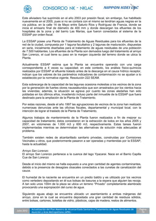 Julio 2012
Actualización del Plan Maestro de Alcantarillado Sanitario y Tratamiento de Aguas Residuales de
Asunción y Área Metropolitana (APM) -
Pagina
74
Este aliviadero fue suprimido en el año 2003 por presión fiscal, sin embargo, fue habilitado
nuevamente en el 2005, pues si no se contara con el mismo se tendrían aguas negras en la
vía pública, en la calle 14 de Mayo entre Saturio Ríos y Rodríguez de Francia, donde se
inicia el emisario final de diámetro de 400 mm y donde descargan los efluentes de los
hospitales de la zona y del barrio Las Marías, que fueron conectados al sistema de la
ESSAP por orden fiscal.
La ESSAP posee una Planta de Tratamiento de Aguas Residuales para los efluentes de la
red de la ciudad, compuesta por 1 laguna facultativa y 2 lagunas de maduración, dispuestas
en serie, inicialmente diseñadas para el tratamiento de aguas residuales de una población
de 7.500 habitantes. Los efluentes de la Planta son derivados luego del tratamiento al arroyo
San Lorenzo, el cual tiene su paso en la margen izquierda del terreno donde se ubica la
Planta.
Actualmente ESSAP estima que la Planta se encuentra operando con una carga
correspondiente a 4 veces su capacidad; en este contexto, los análisis físico-químicos
realizados por ESSAP al efluente tratado antes de la descarga en el cauce hídrico receptor,
indican que los valores de los parámetros indicadores de contaminación no se ajustan a lo
establecido por la normativa vigente. Resolución 222 SEAM.
Esta sobrecarga de la capacidad de las lagunas ocasiona molestias a los vecinos de la zona
por la generación de fuertes olores nauseabundos que son arrastrados por los vientos hacia
las viviendas; además, la situación se agrava por cuanto las zonas aledañas han sido
pobladas en los últimos años, invadiendo incluso parte del inmueble de la ESSAP que fuera
destinado para la ampliación de la Planta de Tratamiento.
Por estas razones, desde el año 1997 las agrupaciones de vecinos de la zona han realizado
numerosas denuncias ante las oficinas fiscales, departamental y municipal local, con la
intención de lograr el traslado de la Planta de Tratamiento.
Algunos trabajos de mantenimiento de la Planta fueron realizados a fin de mejorar su
capacidad de tratamiento; éstos consistieron en la extracción de lodos en los años 2005 y
2007, en volúmenes de 1.000 m3 y 600 m3, respectivamente. Estas tareas fueron
implementadas mientras se determinaban las alternativas de solución más adecuadas al
problema.
También existen redes de alcantarillado sanitario privadas, construidas por Comisiones
Vecinales u otros, que posteriormente pasaron a ser operadas y mantenidas por la ESSAP,
hasta la actualidad.
Arroyo San Lorenzo:
El arroyo San Lorenzo pertenece a la cuenca del lago Ypacarai. Nace en el Barrio Capilla
Cue de San Lorenzo
Desde el inicio del mismo se halla expuesto a una gran cantidad de agentes contaminantes,
debido a la presencia de desagües cloacales conectados a las cunetas de canalización del
cauce.
El humedal de la naciente se encuentra en un predio baldío y es utilizado por los vecinos
como vertedero depositando en él sus bolsas de basuras a la espera que alguien las recoja.
A tan solo unos 100m de la plaza se ubica un terreno “Privado” completamente alambrado
provocando una expropiación del curso de agua.
Siguiendo aguas abajo se encuentra ubicado un asentamiento a ambas márgenes del
arroyo, zona en la cual se encuentra depositada una gran cantidad de residuos sólidos,
entre bolsas, cartones, botellas de vidrio, plásticos, cajas de madera, restos de alimentos.
 