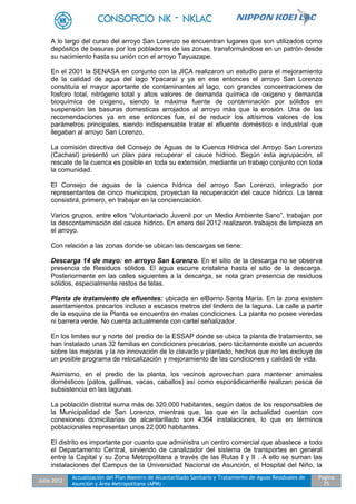 Julio 2012
Actualización del Plan Maestro de Alcantarillado Sanitario y Tratamiento de Aguas Residuales de
Asunción y Área Metropolitana (APM) -
Pagina
75
A lo largo del curso del arroyo San Lorenzo se encuentran lugares que son utilizados como
depósitos de basuras por los pobladores de las zonas, transformándose en un patrón desde
su nacimiento hasta su unión con el arroyo Tayuazape.
En el 2001 la SENASA en conjunto con la JICA realizaron un estudio para el mejoramiento
de la calidad de agua del lago Ypacaraí y ya en ese entonces el arroyo San Lorenzo
constituía el mayor aportante de contaminantes al lago, con grandes concentraciones de
fosforo total, nitrógeno total y altos valores de demanda química de oxigeno y demanda
bioquímica de oxigeno, siendo la máxima fuente de contaminación por sólidos en
suspensión las basuras domesticas arrojados al arroyo más que la erosión. Una de las
recomendaciones ya en ese entonces fue, el de reducir los altísimos valores de los
parámetros principales, siendo indispensable tratar el efluente doméstico e industrial que
llegaban al arroyo San Lorenzo.
La comisión directiva del Consejo de Aguas de la Cuenca Hídrica del Arroyo San Lorenzo
(Cachasl) presentó un plan para recuperar el cauce hídrico. Según esta agrupación, el
rescate de la cuenca es posible en toda su extensión, mediante un trabajo conjunto con toda
la comunidad.
El Consejo de aguas de la cuenca hídrica del arroyo San Lorenzo, integrado por
representantes de cinco municipios, proyectan la recuperación del cauce hídrico. La tarea
consistirá, primero, en trabajar en la concienciación.
Varios grupos, entre ellos “Voluntariado Juvenil por un Medio Ambiente Sano”, trabajan por
la descontaminación del cauce hídrico. En enero del 2012 realizaron trabajos de limpieza en
el arroyo.
Con relación a las zonas donde se ubican las descargas se tiene:
Descarga 14 de mayo: en arroyo San Lorenzo. En el sitio de la descarga no se observa
presencia de Residuos sólidos. El agua escurre cristalina hasta el sitio de la descarga.
Posteriormente en las calles siguientes a la descarga, se nota gran presencia de residuos
sólidos, especialmente restos de telas.
Planta de tratamiento de efluentes: ubicada en elBarrio Santa María. En la zona existen
asentamientos precarios incluso a escasos metros del lindero de la laguna. La calle a partir
de la esquina de la Planta se encuentra en malas condiciones. La planta no posee veredas
ni barrera verde. No cuenta actualmente con cartel señalizador.
En los limites sur y norte del predio de la ESSAP donde se ubica la planta de tratamiento, se
han instalado unas 32 familias en condiciones precarias, pero tácitamente existe un acuerdo
sobre las mejoras y la no innovación de lo clavado y plantado, hechos que no les excluye de
un posible programa de relocalización y mejoramiento de las condiciones y calidad de vida.
Asimismo, en el predio de la planta, los vecinos aprovechan para mantener animales
domésticos (patos, gallinas, vacas, caballos) así como esporádicamente realizan pesca de
subsistencia en las lagunas.
La población distrital suma más de 320.000 habitantes, según datos de los responsables de
la Municipalidad de San Lorenzo, mientras que, las que en la actualidad cuentan con
conexiones domiciliarias de alcantarillado son 4364 instalaciones, lo que en términos
poblacionales representan unos 22.000 habitantes.
El distrito es importante por cuanto que administra un centro comercial que abastece a todo
el Departamento Central, sirviendo de canalizador del sistema de transportes en general
entre la Capital y su Zona Metropolitana a través de las Rutas I y II . A ello se suman las
instalaciones del Campus de la Universidad Nacional de Asunción, el Hospital del Niño, la
 
