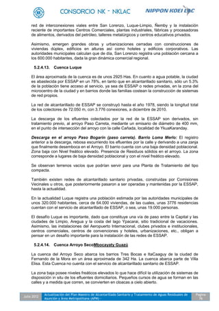 Julio 2012
Actualización del Plan Maestro de Alcantarillado Sanitario y Tratamiento de Aguas Residuales de
Asunción y Área Metropolitana (APM) -
Pagina
76
red de interconexiones viales entre San Lorenzo, Luque-Limpio, Ñemby y la instalación
reciente de importantes Centros Comerciales, plantas industriales, fábricas y procesadoras
de alimentos, derivados del petróleo, talleres metalúrgicos y centros educativos privados.
Asimismo, emergen grandes obras y urbanizaciones cerradas con construcciones de
viviendas dúplex, edificios en alturas así como hoteles y edificios corporativos. Las
autoridades municipales calculan que de día, San Lorenzo registra una población cercana a
los 600.000 habitantes, dada la gran dinámica comercial regional.
5.2.4.13. Cuenca Luque
El área aproximada de la cuenca es de unos 2925 Has. En cuanto a agua potable, la ciudad
es abastecida por ESSAP en un 78%, en tanto que en alcantarillado sanitario, sólo un 5.3%
de la población tiene acceso al servicio, ya sea de ESSAP o redes privadas, en la zona del
microcentro de la ciudad y en barrios donde las familias costean la construcción de sistemas
de red propios.
La red de alcantarillado de ESSAP se construyó hasta el año 1978, siendo la longitud total
de los colectores de 72.050 m, con 3.776 conexiones, a diciembre de 2010.
La descarga de los efluentes colectados por la red de la ESSAP son derivados, sin
tratamiento previo, al arroyo Paso Carreta, mediante un emisario de diámetro de 400 mm,
en el punto de intersección del arroyo con la calle Cañada, localidad de YkuaKaranday.
Descarga en el arroyo Paso Bogarín (paso carreta). Barrio Loma Merlo: El registro
anterior a la descarga, rebosa escurriendo los efluentes por la calle y derivando a una zanja
que finalmente desemboca en el Arroyo. El barrio cuenta con una baja densidad poblacional.
Zona baja con Nivel freático elevado. Presencia de Residuos sólidos en el arroyo. La zona
corresponde a lugares de baja densidad poblacional y con el nivel freático elevado.
Se observan terrenos vacíos que podrían servir para una Planta de Tratamiento del tipo
compacta.
También existen redes de alcantarillado sanitario privadas, construidas por Comisiones
Vecinales u otros, que posteriormente pasaron a ser operadas y mantenidas por la ESSAP,
hasta la actualidad.
En la actualidad Luque registra una población estimada por las autoridades municipales de
unos 320.000 habitantes, cerca de 64.000 viviendas, de las cuales, unas 3776 residencias
cuentan con el servicio de alcantarillado de ESSAP, o sea, unas 19.000 personas.
El desafío Luque es importante, dado que constituye una vía de paso entre la Capital y las
ciudades de Limpio, Aregua y la costa del lago Ypacarai, sitio tradicional de vacaciones.
Asimismo, las instalaciones del Aeropuerto Internacional, clubes privados e institucionales,
centros comerciales, centros de convenciones y hoteles, urbanizaciones, etc., obligan a
pensar en un desafío importante para la instalación de las redes de ESSAP.
5.2.4.14. Cuenca Arroyo SecoMbocayaty Guazú
La cuenca del Arroyo Seco abarca los barrios Tres Bocas e ItaCaaguy de la ciudad de
Fernando de la Mora en un área aproximada de 342 Ha. La cuenca abarca parte de Villa
Elisa. Esta Cuenca no cuenta con el servicio de alcantarillado sanitario de ESSAP.
La zona baja posee niveles freáticos elevados lo que hace difícil la utilización de sistemas de
disposición in situ de los efluentes domiciliarios. Pequeños cursos de agua se forman en las
calles y a medida que corren, se convierten en cloacas a cielo abierto.
 
