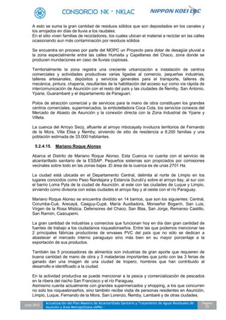 Julio 2012
Actualización del Plan Maestro de Alcantarillado Sanitario y Tratamiento de Aguas Residuales de
Asunción y Área Metropolitana (APM) -
Pagina
77
A esto se suma la gran cantidad de residuos sólidos que son depositados en los canales y
los arrojados en días de lluvia a los raudales.
En el sitio viven familias de recicladores, los cuales ubican el material a reciclar en las calles
ocasionando aun más contaminación por residuos sólidos
Se encuentra en proceso por parte del MOPC un Proyecto para dotar de desagüe pluvial a
la zona especialmente entre las calles Humaita y Capellanes del Chaco, zona donde se
producen inundaciones en caso de lluvias copiosas.
Territorialmente la zona registra una creciente urbanización e instalación de centros
comerciales y actividades productivas varias ligadas al comercio, pequeñas industrias,
talleres artesanales, depósitos y servicios generales para el transporte, talleres de
mecánica, pintura, chapería, resultantes de la habilitación del acceso sur como vía rápida de
intercomunicación de Asunción con el resto del país y las ciudades de Ñemby, San Antonio,
Ypane, Guarambaré y el departamento de Paraguarí.
Polos de atracción comercial y de servicios para la mano de obra constituyen los grandes
centros comerciales, supermercados, la embotelladora Coca Cola, los servicios conexos del
Mercado de Abasto de Asunción y la conexión directa con la Zona Industrial de Ypane y
Villeta.
La cuenca del Arroyo Seco, afluente al arroyo mbocayaty involucra territorios de Fernando
de la Mora, Villa Elisa y Ñemby, sirviendo de sitio de residencia a 8.200 familias y una
población estimada de 33.000 habitantes.
5.2.4.15. Mariano Roque Alonso
Abarca el Distrito de Mariano Roque Alonso. Esta Cuenca no cuenta con el servicio de
alcantarillado sanitario de la ESSAP. Pequeños sistemas son propiciados por comisiones
vecinales sobre todo en las zonas bajas .El área de la cuenca es de unas 2701 Ha.
La ciudad está ubicada en el Departamento Central, delimita al norte de Limpio en los
lugares conocidos como Paso Ñandejara y Estancia Surubi’y sobre el arroyo ltay, al sur con
el barrio Loma Pyta de la ciudad de Asunción, al este con las ciudades de Luque y Limpio,
sirviendo como divisoria con estas ciudades el arroyo ltay y al oeste con el río Paraguay.
Mariano Roque Alonso se encuentra dividido en 14 barrios, que son los siguientes: Central,
Corumba-Cué, Arecayá, Caaguy-Cupé, María Auxiliadora, Monseñor Bogarín, San Luis,
Virgen de la Rosa Mística, Defensores del Chaco, San Blas, San Jorge, Remanso Castillo,
San Ramón, Caacupemi.
La gran cantidad de industrias y comercios que funcionan hoy en día dan gran cantidad de
fuentes de trabajo a los ciudadanos roquealonseños. Entre las que podemos mencionar las
2 principales fábricas productoras de envases PVC del país que no sólo se dedican a
abastecer el mercado interno paraguayo sino más bien en su mayor porcentaje a la
exportación de sus productos.
También las 5 procesadoras de alimentos son industrias de gran aporte que requieren de
buena cantidad de mano de obra y 3 mataderias importantes que junto con las 3 ferias de
ganado dan una imagen de una ciudad de tropero, hombres que han contribuido al
desarrollo e identificado a la ciudad.
En la actividad productiva se puede mencionar a la pesca y comercialización de pescados
en la ribera del riacho San Francisco y el río Paraguay.
Asimismo cuenta actualmente con grandes supermercados y shopping, a los que concurren
no solo los roquealonseños, sino también recibe visita de personas residentes en Asunción,
Limpio, Luque, Fernando de la Mora, San Lorenzo, Ñemby, Lambaré y de otras ciudades.
 