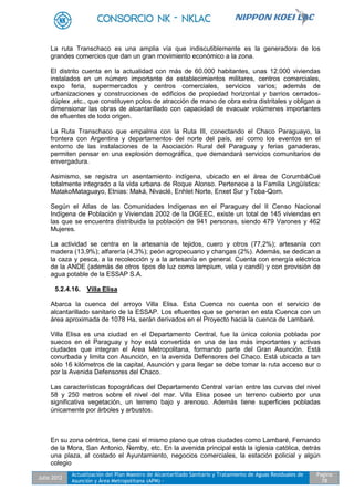 Julio 2012
Actualización del Plan Maestro de Alcantarillado Sanitario y Tratamiento de Aguas Residuales de
Asunción y Área Metropolitana (APM) -
Pagina
78
La ruta Transchaco es una amplia vía que indiscutiblemente es la generadora de los
grandes comercios que dan un gran movimiento económico a la zona.
El distrito cuenta en la actualidad con más de 60.000 habitantes, unas 12.000 viviendas
instalados en un número importante de establecimientos militares, centros comerciales,
expo feria, supermercados y centros comerciales, servicios varios; además de
urbanizaciones y construcciones de edificios de propiedad horizontal y barrios cerrados-
dúplex ,etc., que constituyen polos de atracción de mano de obra extra distritales y obligan a
dimensionar las obras de alcantarillado con capacidad de evacuar volúmenes importantes
de efluentes de todo origen.
La Ruta Transchaco que empalma con la Ruta III, conectando el Chaco Paraguayo, la
frontera con Argentina y departamentos del norte del país, así como los eventos en el
entorno de las instalaciones de la Asociación Rural del Paraguay y ferias ganaderas,
permiten pensar en una explosión demográfica, que demandará servicios comunitarios de
envergadura.
Asimismo, se registra un asentamiento indígena, ubicado en el área de CorumbáCué
totalmente integrado a la vida urbana de Roque Alonso. Pertenece a la Familia Lingüística:
MatakoMataguayo, Etnias: Maká, Nivaclé, Enhlet Norte, Enxet Sur y Toba-Qom.
Según el Atlas de las Comunidades Indígenas en el Paraguay del II Censo Nacional
Indígena de Población y Viviendas 2002 de la DGEEC, existe un total de 145 viviendas en
las que se encuentra distribuida la población de 941 personas, siendo 479 Varones y 462
Mujeres.
La actividad se centra en la artesanía de tejidos, cuero y otros (77,2%); artesanía con
madera (13,9%); alfarería (4,3%); peón agropecuario y changas (2%). Además, se dedican a
la caza y pesca, a la recolección y a la artesanía en general. Cuenta con energía eléctrica
de la ANDE (además de otros tipos de luz como lampium, vela y candil) y con provisión de
agua potable de la ESSAP S.A.
5.2.4.16. Villa Elisa
Abarca la cuenca del arroyo Villa Elisa. Esta Cuenca no cuenta con el servicio de
alcantarillado sanitario de la ESSAP. Los efluentes que se generan en esta Cuenca con un
área aproximada de 1078 Ha, serán derivados en el Proyecto hacia la cuenca de Lambaré.
Villa Elisa es una ciudad en el Departamento Central, fue la única colonia poblada por
suecos en el Paraguay y hoy está convertida en una de las más importantes y activas
ciudades que integran el Área Metropolitana, formando parte del Gran Asunción. Está
conurbada y limita con Asunción, en la avenida Defensores del Chaco. Está ubicada a tan
sólo 16 kilómetros de la capital, Asunción y para llegar se debe tomar la ruta acceso sur o
por la Avenida Defensores del Chaco.
Las características topográficas del Departamento Central varían entre las curvas del nivel
58 y 250 metros sobre el nivel del mar. Villa Elisa posee un terreno cubierto por una
significativa vegetación, un terreno bajo y arenoso. Además tiene superficies pobladas
únicamente por árboles y arbustos.
En su zona céntrica, tiene casi el mismo plano que otras ciudades como Lambaré, Fernando
de la Mora, San Antonio, Ñemby, etc. En la avenida principal está la iglesia católica, detrás
una plaza, al costado el Ayuntamiento, negocios comerciales, la estación policial y algún
colegio
 