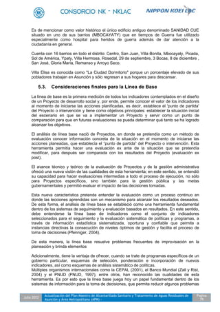 Julio 2012
Actualización del Plan Maestro de Alcantarillado Sanitario y Tratamiento de Aguas Residuales de
Asunción y Área Metropolitana (APM) -
Pagina
79
Es de mencionar como valor histórico el único edificio antiguo denominado SANIDAD CUE
situado en uno de sus barrios (MBOCAYATY) que en tiempos de Guerra fue utilizado
especialmente como hospital para heridos de guerra además de dar atención a la
ciudadanía en general.
Cuenta con 16 barrios en todo el distrito: Centro, San Juan, Villa Bonita, Mbocayaty, Picada,
Sol de América, Ypaty, Villa Hermosa, Rosedal, 29 de septiembre, 3 Bocas, 8 de diciembre ,
San José, Gloria María, Remanso y Arroyo Seco.
Villa Elisa es conocida como "La Ciudad Dormitorio" porque un porcentaje elevado de sus
pobladores trabajan en Asunción y sólo regresan a sus hogares para descansar.
5.3. Consideraciones finales para la Línea de Base
La línea de base es la primera medición de todos los indicadores contemplados en el diseño
de un Proyecto de desarrollo social y, por ende, permite conocer el valor de los indicadores
al momento de iniciarse las acciones planificadas, es decir, establece el 'punto de partida'
del Proyecto o intervención y tiene como objetivos principales: establecer la situación inicial
del escenario en que se va a implementar un Proyecto y servir como un punto de
comparación para que en futuras evaluaciones se pueda determinar qué tanto se ha logrado
alcanzar los objetivos.
El análisis de línea base nació de Proyectos, en donde se pretendía como un método de
evaluación conocer información concreta de la situación en el momento de iniciarse las
acciones planeadas, que establecía el “punto de partida” del Proyecto o intervención. Esta
herramienta permitía hacer una evaluación ex ante de la situación que se pretendía
modificar, para después ser comparada con los resultados del Proyecto (evaluación ex
post).
El avance técnico y teórico de la evaluación de Proyectos y de la gestión administrativa
ofreció una nueva visión de las cualidades de esta herramienta; en este sentido, se entendió
su capacidad para hacer evaluaciones intermedias a todo el proceso de ejecución, no sólo
para Proyectos específicos, sino también para la gestión pública y las metas
gubernamentales y permitió evaluar el impacto de las decisiones tomadas.
Esta nueva característica pretende entender la evaluación como un proceso continuo en
donde las lecciones aprendidas son un mecanismo para alcanzar los resultados deseados.
De esta forma, el análisis de línea base se estableció como una herramienta fundamental
dentro de los sistemas de seguimiento y evaluación basados en resultados. En este sentido,
debe entenderse la línea base de indicadores como el conjunto de indicadores
seleccionados para el seguimiento y la evaluación sistemática de políticas y programas, a
través de información estadística sistematizada, oportuna y confiable que permite a
instancias directivas la consecución de niveles óptimos de gestión y facilita el proceso de
toma de decisiones (Pfenniger, 2004).
De esta manera, la línea base resuelve problemas frecuentes de improvisación en la
planeación y brinda elementos
Adicionalmente, tiene la ventaja de ofrecer, cuando se trate de programas específicos de un
gobierno particular, esquemas de selección, ponderación e incorporación de nuevos
indicadores, así como esquemas de análisis sistemático de políticas.
Múltiples organismos internacionales como la CEPAL (2001), el Banco Mundial (Zall y Rist,
2004) y el PNUD (PNUD, 1997), entre otros, han reconocido las cualidades de esta
herramienta. Es por esto que la línea base juega hoy un papel fundamental dentro de los
sistemas de información para la toma de decisiones, que permite reducir algunos problemas
 