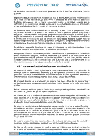 Julio 2012
Actualización del Plan Maestro de Alcantarillado Sanitario y Tratamiento de Aguas Residuales de
Asunción y Área Metropolitana (APM) -
Pagina
80
de asimetrías de información estadística y con ello reducir la selección adversa de políticas
públicas.
El presente documento resume la metodología para el diseño, formulación e implementación
de la línea base de indicadores, ya sea a nivel de entidades del orden nacional, sectorial o
territorial, comenzando por el marco conceptual, teórico y normativo, seguido por la
definición de los lineamientos básicos, tanto para la conceptualización, diseño y formulación,
como para la implementación y puesta en marcha de la misma.
La línea base es un conjunto de indicadores estratégicos seleccionados que permiten hacer
seguimiento, evaluación y rendición de cuentas a políticas públicas, planes, programas y
Proyectos. Su característica principal es que permite comparar los logros o avances que se
hayan hecho respecto a un año de referencia; en otras palabras, la línea base proporciona
la información necesaria para que los encargados del proceso decisorio puedan medir el
desempeño posterior de las políticas, programas y Proyectos, comparando reiterativamente
el transcurso y desarrollo del Proyecto, respecto al inicio de dicha política.
No obstante, aunque la línea base se refiere a indicadores, su estructuración tiene como
punto de partida el aprovechamiento y la utilidad de la información.
El objetivo principal es facilitar el seguimiento y evaluación de la gestión pública, para lo cual
brinda información agregada, oportuna y confiable, que permita a los involucrados en el
proceso decisorio mejorar procesos de toma de decisiones. De esta forma, la línea base de
indicadores contribuye a la consolidación de una cultura de uso y aprovechamiento de la
información, mediante el manejo permanente de indicadores claves.
5.3.1. Conceptualización de la línea base de indicadores
La información es un conjunto organizado de datos procesados y útiles, que constituyen un
mensaje sobre un determinado fenómeno, que da significado o sentido a una situación en
particular. Los datos se convierten en información cuando aportan significado, relevancia y
entendimiento a determinadas personas, en un tiempo y lugar determinado.
El principal desafío en la evaluación es separar los datos útiles de los irrelevantes y
contradictorios, para asegurarse que el análisis se realice basado en la mejor información
posible.
Existen tres características que son de vital importancia para el seguimiento y evaluación de
los planes, programas, Proyectos y políticas públicas:
La primera, es que la producción de información tiene costos marginales decrecientes; en
otras palabras, en la medida que los individuos poseen información, más capacidad tienen
de generar un mayor volumen de ésta a meno es costos y así convertir al proceso de
producción de información estadística en un círculo virtuoso.
La segunda característica de la información es que permite conectar a varios oferentes y
demandantes al mismo tiempo, eliminando intermediarios y costos de transacción. Esa
característica de no rivalidad en el consumo, junto a la de no exclusión, hacen de la
información un bien semipúblico que debe ser tratado como tal, es decir, cuando una
persona o entidad produce información relevante, las demás personas pueden utilizarla sin
ningún costo adicional.
La tercera característica está relacionada con las notables consecuencias de predicción y
mejora de políticas públicas que puede ofrecer la información bien gestionada.
La falta de información presenta en muchos aspectos problema que implica incertidumbre
en la toma de decisiones; a falta de información perfecta, puede no saberse exactamente
 