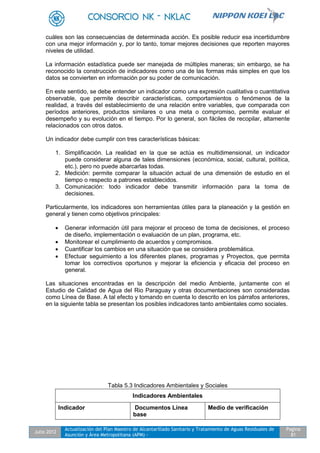 Julio 2012
Actualización del Plan Maestro de Alcantarillado Sanitario y Tratamiento de Aguas Residuales de
Asunción y Área Metropolitana (APM) -
Pagina
81
cuáles son las consecuencias de determinada acción. Es posible reducir esa incertidumbre
con una mejor información y, por lo tanto, tomar mejores decisiones que reporten mayores
niveles de utilidad.
La información estadística puede ser manejada de múltiples maneras; sin embargo, se ha
reconocido la construcción de indicadores como una de las formas más simples en que los
datos se convierten en información por su poder de comunicación.
En este sentido, se debe entender un indicador como una expresión cualitativa o cuantitativa
observable, que permite describir características, comportamientos o fenómenos de la
realidad, a través del establecimiento de una relación entre variables, que comparada con
períodos anteriores, productos similares o una meta o compromiso, permite evaluar el
desempeño y su evolución en el tiempo. Por lo general, son fáciles de recopilar, altamente
relacionados con otros datos.
Un indicador debe cumplir con tres características básicas:
1. Simplificación. La realidad en la que se actúa es multidimensional, un indicador
puede considerar alguna de tales dimensiones (económica, social, cultural, política,
etc.), pero no puede abarcarlas todas.
2. Medición: permite comparar la situación actual de una dimensión de estudio en el
tiempo o respecto a patrones establecidos.
3. Comunicación: todo indicador debe transmitir información para la toma de
decisiones.
Particularmente, los indicadores son herramientas útiles para la planeación y la gestión en
general y tienen como objetivos principales:
 Generar información útil para mejorar el proceso de toma de decisiones, el proceso
de diseño, implementación o evaluación de un plan, programa, etc.
 Monitorear el cumplimiento de acuerdos y compromisos.
 Cuantificar los cambios en una situación que se considera problemática.
 Efectuar seguimiento a los diferentes planes, programas y Proyectos, que permita
tomar los correctivos oportunos y mejorar la eficiencia y eficacia del proceso en
general.
Las situaciones encontradas en la descripción del medio Ambiente, juntamente con el
Estudio de Calidad de Agua del Rio Paraguay y otras documentaciones son consideradas
como Línea de Base. A tal efecto y tomando en cuenta lo descrito en los párrafos anteriores,
en la siguiente tabla se presentan los posibles indicadores tanto ambientales como sociales.
Tabla 5.3 Indicadores Ambientales y Sociales
Indicadores Ambientales
Indicador Documentos Línea
base
Medio de verificación
 