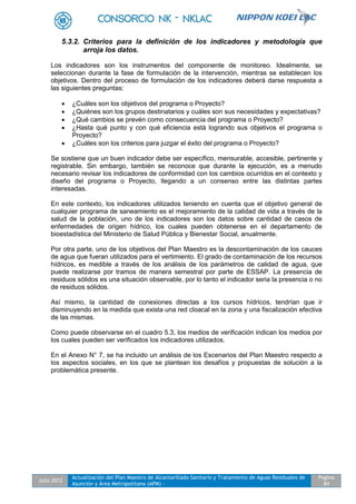 Julio 2012
Actualización del Plan Maestro de Alcantarillado Sanitario y Tratamiento de Aguas Residuales de
Asunción y Área Metropolitana (APM) -
Pagina
84
5.3.2. Criterios para la definición de los indicadores y metodología que
arroja los datos.
Los indicadores son los instrumentos del componente de monitoreo. Idealmente, se
seleccionan durante la fase de formulación de la intervención, mientras se establecen los
objetivos. Dentro del proceso de formulación de los indicadores deberá darse respuesta a
las siguientes preguntas:
 ¿Cuáles son los objetivos del programa o Proyecto?
 ¿Quiénes son los grupos destinatarios y cuáles son sus necesidades y expectativas?
 ¿Qué cambios se prevén como consecuencia del programa o Proyecto?
 ¿Hasta qué punto y con qué eficiencia está logrando sus objetivos el programa o
Proyecto?
 ¿Cuáles son los criterios para juzgar el éxito del programa o Proyecto?
Se sostiene que un buen indicador debe ser específico, mensurable, accesible, pertinente y
registrable. Sin embargo, también se reconoce que durante la ejecución, es a menudo
necesario revisar los indicadores de conformidad con los cambios ocurridos en el contexto y
diseño del programa o Proyecto, llegando a un consenso entre las distintas partes
interesadas.
En este contexto, los indicadores utilizados teniendo en cuenta que el objetivo general de
cualquier programa de saneamiento es el mejoramiento de la calidad de vida a través de la
salud de la población, uno de los indicadores son los datos sobre cantidad de casos de
enfermedades de origen hídrico, los cuales pueden obtenerse en el departamento de
bioestadística del Ministerio de Salud Pública y Bienestar Social, anualmente.
Por otra parte, uno de los objetivos del Plan Maestro es la descontaminación de los cauces
de agua que fueran utilizados para el vertimiento. El grado de contaminación de los recursos
hídricos, es medible a través de los análisis de los parámetros de calidad de agua, que
puede realizarse por tramos de manera semestral por parte de ESSAP. La presencia de
residuos sólidos es una situación observable, por lo tanto el indicador seria la presencia o no
de residuos sólidos.
Así mismo, la cantidad de conexiones directas a los cursos hídricos, tendrían que ir
disminuyendo en la medida que exista una red cloacal en la zona y una fiscalización efectiva
de las mismas.
Como puede observarse en el cuadro 5.3, los medios de verificación indican los medios por
los cuales pueden ser verificados los indicadores utilizados.
En el Anexo N° 7, se ha incluido un análisis de los Escenarios del Plan Maestro respecto a
los aspectos sociales, en los que se plantean los desafíos y propuestas de solución a la
problemática presente.
 