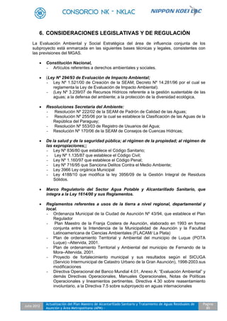 Julio 2012
Actualización del Plan Maestro de Alcantarillado Sanitario y Tratamiento de Aguas Residuales de
Asunción y Área Metropolitana (APM) -
Pagina
85
6. CONSIDERACIONES LEGISLATIVAS Y DE REGULACIÓN
La Evaluación Ambiental y Social Estratégica del área de influencia conjunta de los
subproyecto está enmarcada en las siguientes bases técnicas y legales, consistentes con
las previsiones del MGAS.
 Constitución Nacional,
- Artículos referentes a derechos ambientales y sociales.
 (Ley Nº 294/93 de Evaluación de Impacto Ambiental;
- Ley Nº 1.521/00 de Creación de la SEAM; Decreto Nº 14.281/96 por el cual se
reglamenta la Ley de Evaluación de Impacto Ambiental).
- (Ley Nº 3.239/07 de Recursos Hídricos referente a la gestión sustentable de las
aguas; a la defensa del ambiente; a la protección de la diversidad ecológica,
 Resoluciones Secretaria del Ambiente:
- Resolución Nº 222/02 de la SEAM de Padrón de Calidad de las Aguas;
- Resolución Nº 255/06 por la cual se establece la Clasificación de las Aguas de la
República del Paraguay;
- Resolución Nº 553/03 de Registro de Usuarios del Agua;
- Resolución Nº 170/06 de la SEAM de Consejos de Cuencas Hídricas;
 De la salud y de la seguridad pública; al régimen de la propiedad; al régimen de
las expropiaciones;;
- Ley Nº 836/80 que establece el Código Sanitario;
- Ley Nº 1.135/87 que establece el Código Civil;
- Ley Nº 1.160/97 que establece el Código Penal;
- Ley Nº 716/95 que Sanciona Delitos Contra el Medio Ambiente;
- Ley 3966 Ley orgánica Municipal
- Ley 4188/10 que modifica la ley 3956/09 de la Gestión Integral de Residuos
Sólidos.
 Marco Regulatorio del Sector Agua Potable y Alcantarillado Sanitario, que
integra a la Ley 1614/00 y sus Reglamentos.
 Reglamentos referentes a usos de la tierra a nivel regional, departamental y
local.
- Ordenanza Municipal de la Ciudad de Asunción Nº 43/94, que establece el Plan
Regulador
- Plan Maestro de la Franja Costera de Asunción, elaborado en 1993 en forma
conjunta entre la Intendencia de la Municipalidad de Asunción y la Facultad
Latinoamericana de Ciencias Ambientales (FLACAM/ La Plata)
- Plan de ordenamiento Territorial y Ambiental del municipio de Luque (POTA
Luque) –Altervida, 2001.
- Plan de ordenamiento Territorial y Ambiental del municipio de Fernando de la
Mora–Altervida, 2001.
- Proyecto de fortalecimiento municipal y sus resultados según el SICUGA
(Servicio Intermunicipal de Catastro Urbano de la Gran Asunción), 1998-2003.sus
modificaciones
- Directiva Operacional del Banco Mundial 4.01, Anexo A: “Evaluación Ambiental” y
demás Directivas Operacionales, Manuales Operacionales, Notas de Políticas
Operacionales y lineamientos pertinentes. Directiva 4.30 sobre reasentamiento
involuntario, a la Directiva 7.5 sobre subproyecto en aguas internacionales
 