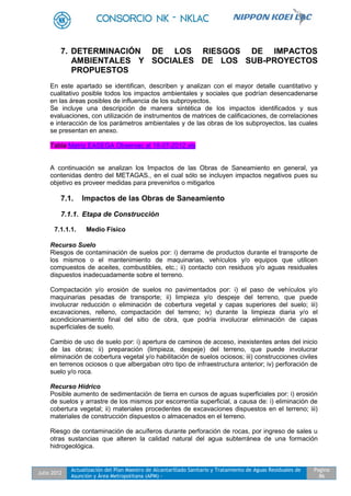 Julio 2012
Actualización del Plan Maestro de Alcantarillado Sanitario y Tratamiento de Aguas Residuales de
Asunción y Área Metropolitana (APM) -
Pagina
86
7. DETERMINACIÓN DE LOS RIESGOS DE IMPACTOS
AMBIENTALES Y SOCIALES DE LOS SUB-PROYECTOS
PROPUESTOS
En este apartado se identifican, describen y analizan con el mayor detalle cuantitativo y
cualitativo posible todos los impactos ambientales y sociales que podrían desencadenarse
en las áreas posibles de influencia de los subproyectos.
Se incluye una descripción de manera sintética de los impactos identificados y sus
evaluaciones, con utilización de instrumentos de matrices de calificaciones, de correlaciones
e interacción de los parámetros ambientales y de las obras de los subproyectos, las cuales
se presentan en anexo.
Tabla Matriz EASEGA Observac al 18-07-2012.xls
A continuación se analizan los Impactos de las Obras de Saneamiento en general, ya
contenidas dentro del METAGAS., en el cual sólo se incluyen impactos negativos pues su
objetivo es proveer medidas para prevenirlos o mitigarlos
7.1. Impactos de las Obras de Saneamiento
7.1.1. Etapa de Construcción
7.1.1.1. Medio Físico
Recurso Suelo
Riesgos de contaminación de suelos por: i) derrame de productos durante el transporte de
los mismos o el mantenimiento de maquinarias, vehículos y/o equipos que utilicen
compuestos de aceites, combustibles, etc.; ii) contacto con residuos y/o aguas residuales
dispuestos inadecuadamente sobre el terreno.
Compactación y/o erosión de suelos no pavimentados por: i) el paso de vehículos y/o
maquinarias pesadas de transporte; ii) limpieza y/o despeje del terreno, que puede
involucrar reducción o eliminación de cobertura vegetal y capas superiores del suelo; iii)
excavaciones, relleno, compactación del terreno; iv) durante la limpieza diaria y/o el
acondicionamiento final del sitio de obra, que podría involucrar eliminación de capas
superficiales de suelo.
Cambio de uso de suelo por: i) apertura de caminos de acceso, inexistentes antes del inicio
de las obras; ii) preparación (limpieza, despeje) del terreno, que puede involucrar
eliminación de cobertura vegetal y/o habilitación de suelos ociosos; iii) construcciones civiles
en terrenos ociosos o que albergaban otro tipo de infraestructura anterior; iv) perforación de
suelo y/o roca.
Recurso Hídrico
Posible aumento de sedimentación de tierra en cursos de aguas superficiales por: i) erosión
de suelos y arrastre de los mismos por escorrentía superficial, a causa de: i) eliminación de
cobertura vegetal; ii) materiales procedentes de excavaciones dispuestos en el terreno; iii)
materiales de construcción dispuestos o almacenados en el terreno.
Riesgo de contaminación de acuíferos durante perforación de rocas, por ingreso de sales u
otras sustancias que alteren la calidad natural del agua subterránea de una formación
hidrogeológica.
 