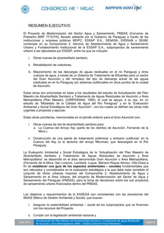 Julio 2012
Actualización del Plan Maestro de Alcantarillado Sanitario y Tratamiento de Aguas Residuales
de Asunción y Área Metropolitana (APM) - EASEGA (Informe Final Preliminar)
Pagina 8
RESUMEN EJECUTIVO
El Proyecto de Modernización del Sector Agua y Saneamiento, PMSAS (Convenio de
Préstamo BIRF 7710-PA), llevado adelante por el Gobierno de Paraguay a través de las
instituciones y empresa públicas MOPC, ESSAP S.A., SENASA, ERSSAN y SEAM,
contempla en su Componente 2: Servicio de Abastecimiento de Agua y Saneamiento
Urbano y Fortalecimiento Institucional de la ESSAP S.A., subproyectos de saneamiento
urbano a ser ejecutados por ESSAP, entre los que se incluyen:
i. Obras nuevas de alcantarillado sanitario.
ii. Rehabilitación de colectores.
iii. Mejoramiento de las descargas de aguas residuales en el río Paraguay y otros
cuerpos de agua, a través de un Sistema de Tratamiento de Efluentes para un sector
del Gran Asunción y del remplazo del tipo de descarga actual de las aguas
residuales en el río Paraguay por sistemas subfluviales en otros puntos de la ciudad
de Asunción.
Estas obras son priorizadas en base a los resultados del estudio de Actualización del Plan
Maestro de Alcantarillado Sanitario y Tratamiento de Aguas Residuales de Asunción y Área
Metropolitana (Plan Maestro, CORPOSANA, 1985), el cual se apoya, a su vez, en un
estudio de “Modelado de la Calidad de Agua del Río Paraguay” y en la “Evaluación
Ambiental y Social Estratégica del Gran Asunción”, con los cuales se definen las obras más
urgentes a proyectar y ejecutar.
Estas obras prioritarias, mencionadas en el párrafo anterior para el Gran Asunción son:
i. Obras nuevas de red de alcantarillado sanitario para
a. La Cuenca del Arroyo Itay (parte de los distritos de Asunción, Fernando de la
Mora )
ii. Construcción de una planta de tratamiento preliminar y emisario subfluvial, en la
Cuenca del Itay (a la derecha del arroyo Mburicaó, que descargará en el Río
Paraguay
La Evaluación Ambiental y Social Estratégica de la “Actualización del Plan Maestro de
Alcantarillado Sanitario y Tratamiento de Aguas Residuales de Asunción y Área
Metropolitana” se desarrolla en el área denominada Gran Asunción o Área Metropolitana,
(Fernando de la Mora, San Lorenzo, Lambaré, Luque, Mariano Roque Alonso, Villa Elisa).a
fin de establecer una guía de los aspectos ambientales – sociales fundamentales que
son relevados y considerados en la evaluación estratégica a la que debe estar sometido el
conjunto de obras urbanas mayores del Componente 2, Abastecimiento de Agua y
Saneamiento en el Área Urbana, del proyecto de Modernización del Sector de Agua y
Saneamiento del Paraguay (PMSAS), para la toma de decisiones sobre los sub proyectos
de saneamiento urbano financiados dentro del PMSAS.
Los objetivos y requerimientos de la EASEGA son consistentes con las previsiones del
MGAS (Marco de Gestión Ambiental y Social), que buscan:
i. Asegurar la sostenibilidad ambiental – social de los subproyectos que se financien
con los recursos del Proyecto.
ii. Cumplir con la legislación ambiental nacional y
 