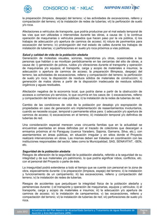 Julio 2012
Actualización del Plan Maestro de Alcantarillado Sanitario y Tratamiento de Aguas Residuales de
Asunción y Área Metropolitana (APM) -
Pagina
89
la preparación (limpieza, despeje) del terreno; v) las actividades de excavaciones, relleno y
compactación del terreno; vi) la instalación de redes de tuberías; vii) la perforación de suelo
y/o roca.
Afectaciones a vehículos de transporte, que podría producirse por el mal estado temporal de
las vías que son utilizadas o intervenidas durante las obras, a causa de: i) la continua
operación de maquinarias o vehículos pesados que hacen paso por la vía pública, ii) los
trabajos de adecuación y/o apertura de caminos de acceso; iii) rotura de pavimentos para
excavación del terreno; iv) prolongación del mal estado de calles durante los trabajos de
instalación de tuberías; v) perforaciones en suelo y/o roca próximos a vías públicas.
Salud y calidad de vida de la población aledaña
Generación de molestias visuales, sonoras, respiratorias y/u otras, ocasionadas a las
personas que habitan o se movilizan periódicamente en las cercanías del sitio de obras, a
causa de: i) generación de polvos, ruidos y/o vibraciones durante el transporte y operación
de maquinarias y/o equipos; el transporte, carga y acopio de materiales e insumos; la
adecuación o apertura de caminos de acceso; la preparación 8limpieza, despeje) del
terreno; las actividades de excavaciones, relleno y compactación del terreno; la perforación
de suelo y/o roca; la disposición de residuos sólidos de materiales de construcción; ii)
generación de malos olores a partir de la disposición inadecuada de residuos sólidos
orgánicos y aguas residuales.
Afectación negativa de la economía local, que podría darse a partir de la obstrucción de
accesos a comercios y/o servicios, lo que ocurriría en los casos de: i) excavaciones, relleno
y compactación del terreno en vías públicas; ii) la instalación de la redes de tuberías de red.
Cambio de las condiciones de vida de la población por desalojo y/o expropiación de
propiedades en caso de generación e/o implementación de reasentamientos involuntarios,
cuando se necesite ocupar, temporal o permanente sitios para: i) adecuación y/o apertura de
caminos de acceso; ii) excavaciones en el terreno; iii) instalación temporal y/o definitiva de
tuberías de red.
Una consideración especial merecen unas cincuenta familias que en la actualidad se
encuentran asentadas en áreas definidas por el trazado de colectores que descargan a
emisarios próximos al rio Paraguay (cuenca Varadero, Sajonia, Gamarra, Silva, etc.), con
asentamientos en áreas públicas, en situación irregular y en sitios donde el Proyecto
realizará intervenciones en obras. Las mismas deben ser tratadas en coordinación con las
instituciones responsables del sector, tales como la Municipalidad, SAS, SENAVITAT, -SEN,
etc.
Seguridad de la población aledaña
Riesgos de alteración de la seguridad de la población aledaña, referido a la seguridad de su
integridad y de sus materiales y/o patrimonio, lo que podría significar robos, conflictos, etc.
con el personal del Proyecto o parte de éste.
La inseguridad podrá extenderse a todo el tiempo que se cuente con personal en la zona de
obra, especialmente durante: i) la preparación (limpieza, espeje) del terreno; ii) la instalación
y funcionamiento de un campamento; iii) las excavaciones, relleno y compactación del
terreno; iv) la instalación de redes de tuberías.
Riesgos de accidentes que perjudiquen la integridad física de la población aledaña y
pertenencias durante: i) el transporte y operación de maquinarias, equipos y vehículos; ii) el
transporte, carga y acopio de materiales e insumos; iii) la adecuación y/o apertura de
caminos de acceso; iv) la instalación de campamentos; v) las excavaciones, relleno y
compactación del terreno; vi) la instalación de tuberías de red; vii) perforaciones de suelo y/o
roca.
 