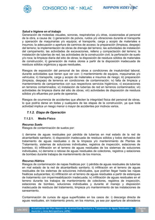 Julio 2012
Actualización del Plan Maestro de Alcantarillado Sanitario y Tratamiento de Aguas Residuales de
Asunción y Área Metropolitana (APM) -
Pagina
90
Salud e higiene en el trabajo
Generación de molestias visuales, sonoras, respiratorias y/u otras, ocasionadas al personal
de la obra, a causa de: i) generación de polvos, ruidos y/o vibraciones durante el transporte
y operación de maquinarias y/o equipos; el transporte, carga y acopio de materiales e
insumos; la adecuación o apertura de caminos de acceso; la preparación (limpieza, despeje)
del terreno; la implementación de obras de drenaje del terreno; las actividades de instalación
del campamento; las actividades de excavaciones, relleno y compactación del terreno; la
instalación de tuberías de red; las actividades de la construcción civil; la perforación de suelo
y/o roca; la limpieza diaria del sitio de obras; la disposición de residuos sólidos de materiales
de construcción; ii) generación de malos olores a partir de la disposición inadecuada de
residuos sólidos orgánicos y aguas residuales.
Riesgos de exposición del personal de las obras a condiciones de insalubridad laboral,
durante actividades que tienen que ver con: i) mantenimiento de equipos, maquinarias y/o
vehículos; ii) transporte, carga y acopio de materiales e insumos de riesgo; iii) preparación
(limpieza, despeje) de terrenos en condiciones de contaminación; iv) falta de limpieza y
mantenimiento de campamentos con sus respectivos servicios higiénicos; v) excavaciones
en terrenos contaminados; vi) instalación de tuberías de red en terrenos contaminados; vii)
actividades de limpieza diaria del sitio de obras; viii) actividades de disposición de residuos
sólidos y/o efluentes por parte de operarios.
Riesgos de ocurrencia de accidentes que afecten la integridad física del personal de obras,
lo que podría darse en todas y cualquiera de las etapas de la construcción, ya que toda
actividad implica un riesgo menor o mayor de accidentes por motivos varios.
7.1.2. Etapa de Operación
7.1.2.1. Medio Físico
Recurso Suelo
Riesgos de contaminación de suelos por:
i) derrame de aguas residuales por pérdida de tuberías en mal estado de la red de
alcantarillado sanitario; ii) disposición inadecuada de residuos sólidos y lodos derivados del
tratamiento de aguas residuales o de la limpieza y/o mantenimiento de Plantas de
Tratamiento, sistemas de soluciones individuales, registros de inspección, estaciones de
bombeo; iii) infiltración en el terreno de aguas residuales de los sistemas de soluciones
individuales, iv) derrame o rebose de aguas residuales de colectores, registros y estaciones
de bombeo durante trabajos de mantenimiento de los mismos.
Recurso Hídrico
Riesgos de contaminación de napas freáticas por: i) pérdida de aguas residuales de tuberías
en mal estado de la red de alcantarillado sanitario; ii) infiltración en el terreno de aguas
residuales de los sistemas de soluciones individuales, que podrían llegar hasta las napas
freáticas subyacentes; iii) infiltración en el terreno de aguas residuales a partir de estanques
de tratamiento con impermeabilización inadecuada; iv) infiltración de aguas residuales en el
terreno durante los trabajos de mantenimiento de colectores, registros de inspección,
estaciones de bombeo, soluciones individuales y durante el manejo y disposición
inadecuada de residuos del tratamiento, limpieza y/o mantenimiento de las instalaciones de
saneamiento.
Contaminación de cursos de agua superficiales en los casos de: i) descarga directa de
aguas residuales, sin tratamiento previo, en los mismos, ya sea por apertura de aliviaderos
 
