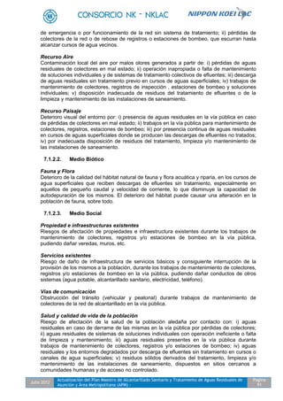 Julio 2012
Actualización del Plan Maestro de Alcantarillado Sanitario y Tratamiento de Aguas Residuales de
Asunción y Área Metropolitana (APM) -
Pagina
91
de emergencia o por funcionamiento de la red sin sistema de tratamiento; ii) pérdidas de
colectores de la red o de rebose de registros o estaciones de bombeo, que escurran hasta
alcanzar cursos de agua vecinos.
Recurso Aire
Contaminación local del aire por malos olores generados a partir de: i) pérdidas de aguas
residuales de colectores en mal estado; ii) operación inapropiada o falta de mantenimiento
de soluciones individuales y de sistemas de tratamiento colectivos de efluentes; iii) descarga
de aguas residuales sin tratamiento previo en cursos de aguas superficiales; iv) trabajos de
mantenimiento de colectores, registros de inspección , estaciones de bombeo y soluciones
individuales; v) disposición inadecuada de residuos del tratamiento de efluentes o de la
limpieza y mantenimiento de las instalaciones de saneamiento.
Recurso Paisaje
Deterioro visual del entorno por: i) presencia de aguas residuales en la vía pública en caso
de pérdidas de colectores en mal estado; ii) trabajos en la vía pública para mantenimiento de
colectores, registros, estaciones de bombeo; iii) por presencia continua de aguas residuales
en cursos de aguas superficiales donde se producen las descargas de efluentes no tratados;
iv) por inadecuada disposición de residuos del tratamiento, limpieza y/o mantenimiento de
las instalaciones de saneamiento.
7.1.2.2. Medio Biótico
Fauna y Flora
Deterioro de la calidad del hábitat natural de fauna y flora acuática y riparia, en los cursos de
agua superficiales que reciben descargas de efluentes sin tratamiento, especialmente en
aquellos de pequeño caudal y velocidad de corriente, lo que disminuye la capacidad de
autodepuración de los mismos. El deterioro del hábitat puede causar una alteración en la
población de fauna, sobre todo.
7.1.2.3. Medio Social
Propiedad e infraestructuras existentes
Riesgos de afectación de propiedades e infraestructura existentes durante los trabajos de
mantenimiento de colectores, registros y/o estaciones de bombeo en la vía pública,
pudiendo dañar veredas, muros, etc.
Servicios existentes
Riesgo de daño de infraestructura de servicios básicos y consiguiente interrupción de la
provisión de los mismos a la población, durante los trabajos de mantenimiento de colectores,
registros y/o estaciones de bombeo en la vía pública, pudiendo dañar conductos de otros
sistemas (agua potable, alcantarillado sanitario, electricidad, teléfono).
Vías de comunicación
Obstrucción del tránsito (vehicular y peatonal) durante trabajos de mantenimiento de
colectores de la red de alcantarillado en la vía pública.
Salud y calidad de vida de la población
Riesgo de afectación de la salud de la población aledaña por contacto con: i) aguas
residuales en caso de derrame de las mismas en la vía pública por pérdidas de colectores;
ii) aguas residuales de sistemas de soluciones individuales con operación ineficiente o falta
de limpieza y mantenimiento; iii) aguas residuales presentes en la vía pública durante
trabajos de mantenimiento de colectores, registros y/o estaciones de bombeo; iv) aguas
residuales y los entornos degradados por descarga de efluentes sin tratamiento en cursos o
canales de agua superficiales; v) residuos sólidos derivados del tratamiento, limpieza y/o
mantenimiento de las instalaciones de saneamiento, dispuestos en sitios cercanos a
comunidades humanas y de acceso no controlado.
 